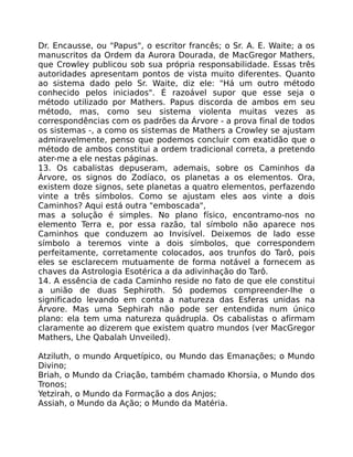 Dr. Encausse, ou "Papus", o escritor francês; o Sr. A. E. Waite; a os
manuscritos da Ordem da Aurora Dourada, de MacGregor Mathers,
que Crowley publicou sob sua própria responsabilidade. Essas três
autoridades apresentam pontos de vista muito diferentes. Quanto
ao sistema dado pelo Sr. Waite, diz ele: "Há um outro método
conhecido pelos iniciados". É razoável supor que esse seja o
método utilizado por Mathers. Papus discorda de ambos em seu
método, mas, como seu sistema violenta muitas vezes as
correspondências com os padrões da Árvore - a prova final de todos
os sistemas -, a como os sistemas de Mathers a Crowley se ajustam
admiravelmente, penso que podemos concluir com exatidão que o
método de ambos constitui a ordem tradicional correta, a pretendo
ater-me a ele nestas páginas.
13. Os cabalistas depuseram, ademais, sobre os Caminhos da
Árvore, os signos do Zodíaco, os planetas a os elementos. Ora,
existem doze signos, sete planetas a quatro elementos, perfazendo
vinte a três símbolos. Como se ajustam eles aos vinte a dois
Caminhos? Aqui está outra "emboscada",
mas a solução é simples. No plano físico, encontramo-nos no
elemento Terra e, por essa razão, tal símbolo não aparece nos
Caminhos que conduzem ao Invisível. Deixemos de lado esse
símbolo a teremos vinte a dois símbolos, que correspondem
perfeitamente, corretamente colocados, aos trunfos do Tarô, pois
eles se esclarecem mutuamente de forma notável a fornecem as
chaves da Astrologia Esotérica a da adivinhação do Tarô.
14. A essência de cada Caminho reside no fato de que ele constitui
a união de duas Sephiroth. Só podemos compreender-lhe o
significado levando em conta a natureza das Esferas unidas na
Árvore. Mas uma Sephirah não pode ser entendida num único
plano: ela tem uma natureza quádrupla. Os cabalistas o afirmam
claramente ao dizerem que existem quatro mundos (ver MacGregor
Mathers, Lhe Qabalah Unveiled).
Atziluth, o mundo Arquetípico, ou Mundo das Emanações; o Mundo
Divino;
Briah, o Mundo da Criação, também chamado Khorsia, o Mundo dos
Tronos;
Yetzirah, o Mundo da Formação a dos Anjos;
Assiah, o Mundo da Ação; o Mundo da Matéria.
 