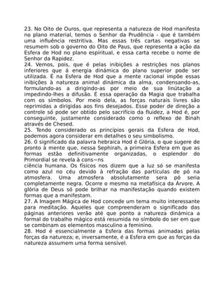23. No Oito de Ouros, que representa a natureza de Hod manifesta
no plano material, temos o Senhor da Prudência - que é também
uma influência restritiva. Mas essas três cartas negativas se
resumem sob o governo do Oito de Paus, que representa a ação da
Esfera de Hod no plano espiritual, e essa carta recebe o nome de
Senhor da Rapidez.
24. Vemos, pois, que é pelas inibições a restriçôes nos planos
inferiores que á energia dinámica do plano superior pode ser
utilizada. É na Esfera de Hod que a mente racional impõe essas
inibições à natureza animal dinámica da alma, condensando-as,
formulando-as a dirigindo-as por meio de sua linútação a
impedindo-lhes a difusão. É essa operação da Magia que trabalha
com os símbolos. Por meio dela, as forças naturais livres são
reprimidas a dirigidas aos fins desejados. Esse poder de direção a
controle só pode ser obtido pelo sacrifício da fluidez, a Hod é, por
conseguinte, justamente considerado como o reflexo de Binah
através de Chesed.
25. Tendo considerado os princípios gerais da Esfera de Hod,
podemos agora considerar em detalhes o seu simbolismo.
26. 0 significado da palavra hebraica Hod é Glória, o que sugere de
pronto à mente que, nessa Sephirah, a primeira Esfera em que as
formas estão definitivamente organizadas, o esplendor do
Primordial se revela à cons~ns
ciência humana. Os físicos nos dizem que a luz só se manifesta
como azul no céu devido à refração das partículas de pó na
atmosfera. Uma atmosfera absolutamente sera pó seria
completamente negra. Ocorre o mesmo na metafísica da Árvore. A
glória de Deus só pode brilhar na manifestação quando existem
formas que a manifestam.
27. A Imagem Mágica de Hod concede um tema muito interessante
para meditação. Aqueles que compreenderam o signiflcado das
páginas anteriores verão até que ponto a natureza dinámica a
formal do trabalho mágico está resumida no símbolo do ser em que
se combinam os elementos masculino a feminino.
28. Hod é essencialmente a Esfera das formas animadas pelas
forças da natureza; e, inversamente, é a Esfera em que as forças da
natureza assumem uma forma sensível.
 