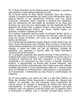 29. O Texto Yetzirático já foi extensamente comentado e, quanto a
esse assunto, o leitor deverá reportar-se a ele.
30. O Nome Divino de Hod, Elohim Tzabaoth, Deus das Hostes,
contém o símbolo hermafrodita de modo muito interessante, pois a
palavra Elohim é um substantivo feminino com um plural
mascuiino, indicando, assim, segundo a maneira dos cabalistas,
que ela representa um tipo duplo de atividade ou de força que
funciona por meio de uma organização. As três Sephiroth do Pilar
Negativo da Árvore têm a palavra Elohim como parte do Nome
Divino. Tetragrammaton Elohim em Binah; Elohim Gebor em
Geburah; e Elohim Tzabaoth em Hod.
31. A palavra Tzabaoth significa hoste, ou armada. Temos, assim, a
idéia da Vida Divina que se manifesta em Hod por meio de uma
hoste de formas animadas com força, em oposição à atividade
fluídica de Netzach.
32. A atribuiçáo do poderoso arcanjo Miguel a Hod oferece-nos um
tema muito interessante para reflexão. Esse arcanjo é comumente
representado pisoteando uma serpente a atravessando-a com uma
espada, a tendo em mãos um par de balanças, símbolo do
equilíbrio, que expressa a mesma idéia do Texto Yetzirático,
"Instrumento do Primordial".
33. A serpente pisoteada pelo grande Arcanjo é força primitiva, a
serpente fálica dos freudianos; a esse hieróglifo nos ensina que é a
"prudência" restritiva de Hod que "amortece" a força primitiva,
impedindo-a de ultrapassar os seus limites. A Queda, devemos
lembrar, é representada na Árvore pela Grande Serpente, que
ultrapassa os limites colocados para ela e ergue suas sete cabeças
coroadas até Daath. É muito interessante observar a maneira pela
qual os símbolos se interpenetram, reforçando-se a esclarecendo-
se mutuamente, a fornecendo os seus frutos à contemplação do
cabalista.
34. O coro angélico que opera em Hod é o dos Beni Elohim, os
Filhos dos Deuses. Temos novamente o conceito dos "Deuses das
Hostes", ou armadas. Um dos conceitos mais importantes da
ciência arcana diz respeito à operação do Criador por meio dos
intermediários. O não-iniciado e o profano imaginam que Deus
trabalha como um pedreiro, juntando tijolos com as próprias mãos
a levantando o edifício; mas o iniciado concebe Deus como o
 