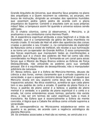 Grande Arquiteto do Universo, que desenha Seus projetos no plano
dos arquétipos e a Quem recorrem os videntes, os arcanjos, em
busca de instrução, dirigindo as armadas dos operários humildes
que assentam pedra sobre pedra de acordo com o plano
arquetípico do Superior. Constrói o arquiteto com as suas próprias
mãos? Não; a tampouco assim foi quando o universo estava sendo
edificado.
35. O chakra cósmico, como já observamos, é Mercúrio, a já
analisamos o seu simbolismo como Hermes-Thoth.
36. A experiência espiritual atribuída a essa Sephirah é a Visão do
Esplendor, que é a compreensão da glória de Deus manifesta no
mundo criado. O iniciado de Hod vê além das aparências das coisas
criadas a percebe o seu Criador; e, na compreensão do esplendor
da Natureza como a veste do Inefável, ele recebe a sua iluminação
a se toma um co-operador do Grande Artífice. É essa compreensão
das forças espirituais que manipulam todas as manifestações a
aparições que é a chave dos poderes de Hod tal como são eles
considerados na Magia da Luz. É formando-se um canal para essas
forças que o Mestre da Magia Branca ordena as Esferas de Força
Desequilibrada, não utilizando os poderes para sua vontade
pessoal. Ele é o equilibrador do desequilibrado, não o manipulador
arbitrário da natureza.
37. Nessa esfera, que é a Esfera de Mercúrio-Hermes, deuses da
ciência a dos livros, vemos claramente que a virtude suprema é a
veracidade, e que o aspecto contrário dessa Sephirah é aquele que
Mercúrio revela em seu aspecto como deus dos ladrões a dos
trapaceiros astutos. Na ética esotérica, acredita-se que cada plano
tem o seu padrâo de certo a errado. O padrão do plano físico é a
força; o padrão do plano astral é a beleza; o padrão do plano
mental é a verdade; e o padrão do plano espiritual é o certo e o
errado, tal como entendemos esses termos; portanto não existe
ética, a não ser em termos de valor espiritual; tudo o mais é
transitório. Na Esfera que é essencialmente a Esfera da mente
concreta, é lógico que a Cabala lhe atribua como virtude suprema a
veracidade.
38. A correspondência no Microcosmo estabelece-se entre os
quadris e as pernas, de acordo com a regência astrológica do
planeta Mercúrio.
39. Os símbolos associados a Hod são os nomes, os versículos e o
 