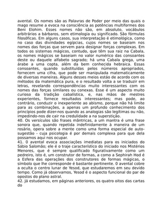 avental. Os nomes são as Palavras de Poder por meio das quais o
mago resume a evoca na consciência as potências multiformes dos
Beni Elohim. Esses nomes não são, em absoluto, vocábulos
arbitrários a bárbaros, sem etimologia ou significado. São fórmulas
filosóficas. Em alguns casos, sua interpretação é etimológica, como
no caso das divindades egípcias, cujos nomes se baseiam nos
nomes das forças que servem para designar forças complexas. Em
todos os sistemas mágicos, contudo, que têm sua raiz na Cabala,
os nomes mágicos se baseiam no valor numérico das consoantes
deste ou daquele alfabeto sagrado; há uma Cabala grega, uma
árabe a uma copta, além da bem conhecida hebraica. Essas
consoantes, quando substituídas pelos números apropriados,
fornecem uma cifra, que pode ser manipulada matematicamente
de diversas maneiras. Alguns desses meios estáo de acordo com os
métodos da matemática pura, e o resultado volta a se traduzir em
letras, revelando correspondências muito interessantes com os
nomes das forças similares ou conexas. Esse é um aspecto muito
curioso da tradição cabalística, e, nas mãos de mestres
experientes, fornece resultados interessantes; mas pode, ao
contrário, conduzir o inexperiente ao abismo, porque não há limite
para as combinações, a apenas um profundo conhecimento dos
princípios pode dizer-nos quando as analogias são legítimas ou não,
impedindo-nos de cair na credulidade a na superstição.
40. Os versículos são frases mântricas, a um mantra é uma frase
sonora que, quando repetida indefinidamente à maneira de um
rosário, opera sobre a mente como uma forma especial de auto-
sugestão - cuja psicologia é por demais complexa para que dela
possamos aqui nos ocupar.
41. 0 avental evoca associações imediatas para os iniciados do
Sábio Salomão; ele é o traje característico do iniciado nos Mistérios
Menores, que é sempre qualificado figurativamente como um
pedreiro, isto é, um construtor de formas, a como a Sephirah Hod é
a Esfera das operações dos construtores de formas mágicas, o
símbolo que lhe corresponde é bastante pertinente. 0 avental cobre
a oculta o centro lunar de Yesod, que estudaremos em seu devido
tempo. Como já observamos, Yesod é o aspecto funcional do par de
opostos do plano astral.
42. Já estudamos, em páginas anteriores, os quatro oitos das cartas
do
 