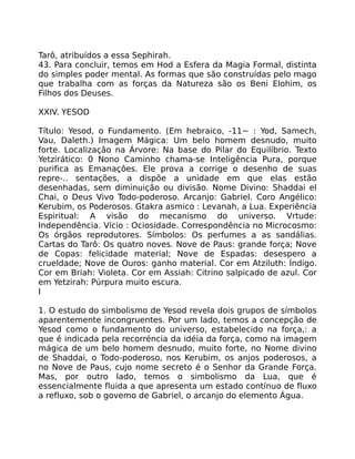 Tarô, atribuídos a essa Sephirah.
43. Para concluir, temos em Hod a Esfera da Magia Formal, distinta
do simples poder mental. As formas que são construídas pelo mago
que trabalha com as forças da Natureza são os Beni Elohim, os
Filhos dos Deuses.
XXIV. YESOD
Título: Yesod, o Fundamento. (Em hebraico, -11~ : Yod, Samech,
Vau, Daleth.) Imagem Mágica: Um belo homem desnudo, muito
forte. Localização na Árvore: Na base do Pilar do Equilíbrio. Texto
Yetzirático: 0 Nono Caminho chama-se Inteligência Pura, porque
purifica as Emanaçôes. Ele prova a corrige o desenho de suas
repre-.. sentações, a dispõe a unidade em que elas estão
desenhadas, sem diminuição ou divisão. Nome Divino: Shaddai el
Chai, o Deus Vivo Todo-poderoso. Arcanjo: Gabriel. Coro Angélico:
Kerubim, os Poderosos. Gtakra asmico : Levanah, a Lua. Experiência
Espiritual: A visão do mecanismo do universo. Vrtude:
Independência. Vício : Ociosidade. Correspondência no Microcosmo:
Os órgãos reprodutores. Símbolos: Os perfumes a as sandálias.
Cartas do Tarô: Os quatro noves. Nove de Paus: grande força; Nove
de Copas: felicidade material; Nove de Espadas: desespero a
crueldade; Nove de Ouros: ganho material. Cor em Atziluth: Índigo.
Cor em Briah: Violeta. Cor em Assiah: Citrino salpicado de azul. Cor
em Yetzirah: Púrpura muito escura.
I
1. O estudo do simbolismo de Yesod revela dois grupos de símbolos
aparentemente incongruentes. Por um lado, temos a concepção de
Yesod como o fundamento do universo, estabelecido na força,: a
que é indicada pela recorréncia da idéia da força, como na imagem
mágica de um belo homem desnudo, muito forte, no Nome divino
de Shaddai, o Todo-poderoso, nos Kerubim, os anjos poderosos, a
no Nove de Paus, cujo nome secreto é o Senhor da Grande Força.
Mas, por outro lado, temos o simbolismo da Lua, que é
essencialmente fluida a que apresenta um estado contínuo de fluxo
a refluxo, sob o govemo de Gabriel, o arcanjo do elemento Água.
 