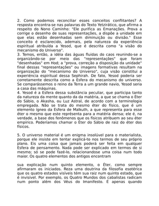 2. Como podemos reconciliar esses conceitos conflitantes? A
resposta encontra-se nas palavras do Texto Yetzirático, que afirma a
respeito do Nono Caminho: "Ele purifica as Emanações. Prova a
corrige o desenho de suas representações, a dispôe a unidade em
que elas estão desenhadas sem diminuição ou divisão." Esse
conceito é esclarecido, ademais, pela natureza da experiência
espiritual atribuída a Yesod, que é descrita como "a visão do
mecanismo do Universo".
3. Temos, então, a idéia das águas fluidas do caos reunindo-se a
organizàndo-se por meio das "representações" que foram
"desenhadas" em Hod; a "prova, correção a disposição da unidade"
final dessas "representaçôes" ou imagens formativas resultam na
organização do "mecanismo do Universo", cuja visão constitui a
experiéncia espiritual dessa Sephirah. De fato, Yesod poderia ser
corretamente descrita como a Esfera do mecanismo do universo.
Se comparássemos o reino da Terra a um grande navio, Yesod seria
a casa das máquinas.
4. Yesod é a Esfera dessa substãncia peculiar, que participa tanto
da natureza da mente quanto da da matéria, a que se chama o Éter
do Sábio, o Akasha, ou Luz Astral, de acordo com a terminologia
empregada. Não se trata do mesmo éter do físico, que é um
elemento ígneo da Esfera de Malkuth, a que representa para esse
éter o mesmo que este représenta para a matéria densa; ele é, na
verdade, a base dos fenômenos que os físicos atribuem ao seu éter
empírico. Poderíamos chamar o Éter do Sábio de raiz do éter dos
físicos.
5. O universo material é um enigma insolúvel para o materialista,
porque ele insiste em tentar explicá-to nos termos de seu próprio
plano. Eis uma coisa que jamais poderá ser feita em qualquer
Esfera de pensamento. Nada pode ser explicado em termos de si
mesmo; só se pode fazé-lo, relacionandose uma coisa num todo
maior. Os quatro elementos dos antigos encontram
sua explicação num quinto elemento, o Éter, como sempre
afirmaram os iniciados. Reza uma doutrina da filosofia esotérica
que os quatro estados visíveis tém sua raiz num quinto estado, que
é invisível. Por exemplo, os Quatro Mundos dos cabalistas radicam
num ponto além dos Véus do Imanifesto. É apenas quando
 