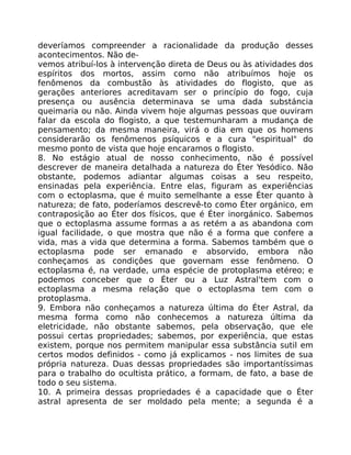 deveríamos compreender a racionalidade da produção desses
acontecimentos. Não de-
vemos atribuí-los à intervenção direta de Deus ou às atividades dos
espíritos dos mortos, assim como não atribuímos hoje os
fenômenos da combustão às atividades do flogisto, que as
gerações anteriores acreditavam ser o princípio do fogo, cuja
presença ou ausência determinava se uma dada substáncia
queimaria ou não. Ainda vivem hoje algumas pessoas que ouviram
falar da escola do flogisto, a que testemunharam a mudança de
pensamento; da mesma maneira, virá o dia em que os homens
considerarão os fenômenos psíquicos e a cura "espiritual" do
mesmo ponto de vista que hoje encaramos o flogisto.
8. No estágio atual de nosso conhecimento, não é possível
descrever de maneira detalhada a natureza do Éter Yesódico. Não
obstante, podemos adiantar algumas coisas a seu respeito,
ensinadas pela experiência. Entre elas, figuram as experiências
com o ectoplasma, que é muito semelhante a esse Éter quanto à
natureza; de fato, poderíamos descrevê-to como Éter orgánico, em
contraposição ao Éter dos físicos, que é Éter inorgánico. Sabemos
que o ectoplasma assume formas a as retém a as abandona com
igual facilidade, o que mostra que não é a forma que confere a
vida, mas a vida que determina a forma. Sabemos também que o
ectoplasma pode ser emanado e absorvido, embora não
conheçamos as condiçôes que governam esse fenômeno. O
ectoplasma é, na verdade, uma espécie de protoplasma etéreo; e
podemos conceber que o Éter ou a Luz Astral'tem com o
ectoplasma a mesma relação que o ectoplasma tem com o
protoplasma.
9. Embora não conheçamos a natureza última do Éter Astral, da
mesma forma como não conhecemos a natureza última da
eletricidade, não obstante sabemos, pela observação, que ele
possui certas propriedades; sabemos, por experiência, que estas
existem, porque nos permitem manipular essa substância sutil em
certos modos definidos - como já explicamos - nos limites de sua
própria natureza. Duas dessas propriedades são importantíssimas
para o trabalho do ocultista prático, a formam, de fato, a base de
todo o seu sistema.
10. A primeira dessas propriedades é a capacidade que o Éter
astral apresenta de ser moldado pela mente; a segunda é a
 