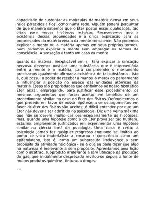 capacidade de sustentar as moléculas da matéria densa em seus
raios parecidos a fios, como numa rede. Alguém poderá perguntar
de que maneira sabemos que o Éter possui essas qualidades, tão
vitais para nossas hipóteses mágicas. Respondemos que a
existência dessas propriedades é a única explicação para as
propriedades da matéria viva a da mente consciente. Não podemos
explicar a mente ou a matéria apenas em seus próprios termos,
nem podemos explicar a mente sem empregar os termos da
consciência. A sensação é tanto um caso da mente
quanto da matéria, inexplicável em si. Para explicar a sensação
nervosa, devemos postular uma substãncia que é intermediária
entre a mente e a matéria; para compreender o moviunento
precisamos igualmente afirmar a existência de tal substância - isto
é, que possui o poder de receber a manter a marca do pensamento
a influenciar a posição no espaço das unidades atômicas da
matéria. Essas são propriedades que atribuímos ao nosso hipotético
Éter astral, empregando, para justificar esse procedimento, os
mesmos argumentos que foram aceitos em benefício de um
procedimento similar no caso do Éter dos físicos. Defenderemos o
que precede em favor de nossa hipótese; a se os argumentos em
favor do éter dos físicos são aceitos, é difícil entender por que um
Éter não deveria ser admitido na psicologia. Diz uma velha máxima
que não se devem multiplicar desnecessariamente as hipóteses,
mas, quando uma hipótese como a do Éter prova ser tão frutífera,
estamos amplamente justificados em experimentar uma hipótese
similar na ciência irmã da psicologia. Uma coisa é certa: a
psicologia jamais fez qualquer progresso enquanto se lirnitou ao
ponto de vista materialista a encarou a consciência como um
epifenômeno, isto é, como um subproduto irrelevance a sem
propósito da atividade fisiológica - se é que se pode dizer que algo
na natureza é irrelevante a sem propósito. Aprendamos uma lição
com o alcatrão, subproduto irrelevante a sem utilidade da produção
do gás, que inicialmente desprezado revelou-se depois a fonte de
muitos produtos químicos, tinturas a drogas.
I 1
 
