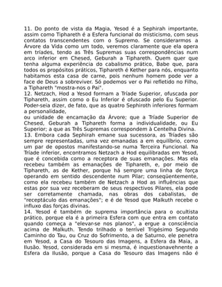 11. Do ponto de vista da Magia, Yesod é a Sephirah importante,
assim como Tiphareth é a Esfera funcional do misticismo, com seus
contatos transcendentes com o Supremo. Se considerarmos a
Árvore da Vida como um todo, veremos claramente que ela opera
em tríades, tendo as Três Supremas suas correspondências num
arco inferior em Chesed, Geburah a Tiphareth. Quem quer que
tenha alguma experiência do cabalismo prático, Babe que, para
todos os propósitos práticos, Tiphareth é Kether para nós, enquanto
habitamos esta casa de carne, pois nenhum homem pode ver a
face de Deus a sobreviver. Só podemos ver o Pai refletido no Filho,
a Tiphareth "mostra-nos o Pai".
12. Netzach, Hod a Yesod formam a Tríade Superior, ofuscada por
Tiphareth, assim como o Eu Inferior é ofuscado pelo Eu Superior.
Poder-seia dizer, de fato, que as quatro Sephiroth inferiores formam
a personalidade,
ou unidade de encamação da Árvore; que a Tríade Superior de
Chesed, Geburah a Tiphareth forma a individualidade, ou Eu
Superior; a que as Três Supremas correspondem à Centelha Divina.
13. Embora cada Sephirah emane sua sucessora, as Tríades são
sempre representadas, uma vez emanadas a em equilíbrio, como
um par de opostos manifestando-se numa Terceira Funcional. Na
Tríade inferior, encontramos Netzach a Hod equilibradas em Yesod,
que é concebida como a receptora de suas emanações. Mas ela
recebeu também as emanações de Tiphareth, e, por meio de
Tiphareth, as de Kether, porque há sempre uma linha de força
operando em sentido descendente num Pilar; conseqüentemente,
como ela recebeu também de Netzach a Hod as influências que
estas por sua vez receberam de seus respectivos Pilares, ela pode
ser corretamente chamada, nas obras dos cabalistas, de
"receptáculo das emanações"; e é de Yesod que Malkuth recebe o
influxo das forças divinas.
14. Yesod é também de suprema importância para o ocultista
prático, porque ela é a primeira Esfera com que entra em contato
quando começa a "elevar-se nos planos", a ergue a consciência
acima de Malkuth. Tendo trilhado o terrível Trigésimo Segundo
Caminho do Tau, ou Cruz do Sofrimento, a de Saturno, ele penetra
em Yesod, a Casa do Tesouro das Imagens, a Esfera da Maia, a
Ilusão. Yesod, considerada em si mesma, é inquestionavehnente a
Esfera da Ilusão, porque a Casa do Tesouro das Imagens não é
 