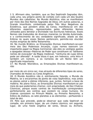 1 S. Afirmam eles, também, que as Dez Sephiroth Sagradas têm,
cada uma, seu próprio ponto de contato com cada um dos Quatro
Mundos dos cabalistas. No Mundo Atzilútico, elas se manifestam
por meio dos Dez Nomes Sagrados de Deus; em outras palavras, o
Grande Imanifesto, simbolizado pelos Três Véus Negativos da
Existência, que pendem atrás da Coroa, manifesta-se em dez
diferentes aspectos, representados pelos diferentes Nomes
utilizados para denotar a Divindade nas Escrituras hebraicas. Esses
Nomes são traduzidos de diversas maneiras na Versão Autorizada,
e o conhecimento de seu verdadeiro significado, aliado ao das
Esferas às quais esses Nomes pertencem, permite-nos elucidar
muitos enigmas do Velho Testamento.
16. No mundo Briático, as Emanações Divinas manifestam-se=por
meio dos Dez Poderosos Arcanjos, cujos nomes exercem um
importante papel na Magia Cerimonial; são eles os vestígios gastos
a apagados dessas~Palavras de Poder que constituem os "bárbaros
nomes de evocação" da Magia medieval, "nenhuma de cujas letras
pode ser alterada". A razão disso é que, em hebraico, uma letra é
também um número, a os números de um Nome têm um
significado importante.
17. No Mundo Yetzirático, as Emanações Divinas manifestam-se,
n$o
por meio de um único ser, mas através de diferentes tipos de seres,
chamados de Hostes ou Coros Angélicos.
18. O Mundo Assiático não é, estritamente falando, o Mundo da
Matéria, se o encararmos do ponto de vista Sephirótico, mas antes
os planos astral a etéreo inferiores, que, juntos, formam a base da
matéria. No plano físico, as Emanações Divinas manifestam-se por
meio do que poderíamos chamar, com propriedade, de Dez Chakras
Cósmicos, porque esses centros de manifestação correspondem
perfeitamente aos centros que existem no corpo humano. Os
chakras consistem no Primum Mobile, ou Primeiro Remoinho, a
Esfera do Zodíaco, os sete planetas a os elementos - perfazendo o
total de dez.
19. Pelo que precede, pode-se observar que cada Sephirah se
compõe, em primeiro lugar, de um chakra cósmico; em segundo
lugar, de uma hoste angélica de seres, Devas ou Archons,
 