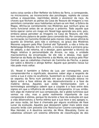 outra coisa senão o Éter Refletor da Esfera da Terra, a corresponde,
no microcosmo, ao inconsciente dos psicólogos, repleto de coisas
velhas a esquecidas, reprintidas desde o alvorecer da raça. As
chaves que fecham as portas da Casa do Tesouro de Imagens a nos
permitem comandar seus habitantes acham-se em Hod, a Esfera da
Magia. Afirma-se corretamente nos Mistérios que nenhum grau se
toma funcional antes de se alcançar o próximo. Todo aquele que
tenta operar como um mago em Yesod logo aprende seu erro, pois,
embora possa perceber as Imagens na Casa do Tesouro, ele não
tem nenhuma palavra de poder para comandá-las. Por conseguinte,
na iniciação no Caminho Ocidental pelo menos (não posso afirmá-to
quanto ao Oriental, pois não o conheço), os graus dos Mistérios
Menores seguem pelo Pilar Central até Tiphareth, a não a linha do
Relâmpago Brilhante. Em Tiphareth, o iniciado toma o primeiro grau
de adepto, a daí retoma, se o desejar, para aprender a técnica da
Magia relativa à personalidade da Árvore, ou seja, a unidade
macrocósmica da encamação. Se ele não o deseja, mas quer
libertar-se da Roda do Nascimento a da Morte, ele avança pelo Pilar
Central, que os cabalistas chamam de Caminho da Flecha, a passa
por sobre o Abismo e atinge Kether. Aquele que penetra nessa luz
não pode mais voltar.
15. Yesod é também a Esfera da Lua; por conseguinte, para
compreender-lhe o significado, devemos saber algo a respeito de
como a Lua é vista no ocultismo. Sustentam os iniciados que a Lua
se separou da Terra num período em que a evolução estava no
ápice entre a fase etérea de seu desenvolvimento e a fase da
matéria densa. Aqueles que estão familiarizados com a
terminologia astrológica sabem que a cúspide é a fase entre dois
signos em que a influência de ambas se interpenetra. A Lua, então,
tem algo de material em sua composição, daí o globo luminoso que
vemos no céu; mas a parte realmente importante de sua
composição é etérea, porque foi durante a fase da evolução em que
a vida desenvolveu a forma etérea que a Lua teve o seu apogeu e,
por essa razão, tal fase é chamada por alguns ocultistas de Fase
Lunar da evolução. Aqueles que desejarem saber mais sobre esse
assunto lerão com proveito Lhe Rosicnucian Cosmo-conception, de
Max Heindel, e A doutrina secreta, de Mme. Blavatsky. Como os
cabalistas utilizam um sistema diferente de classificação do dos
 