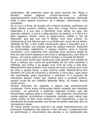 vedantistas, não podemos tratar do vasto assunto dos "Raios a
Rondas" nestas páginas. Limitar-nos-emos a afirmar
dogmaticamente certos fatos conhecidos dos ocultistas, indicando
onde o leitor poderá encontrar, se o desejar, informações mais
completas.
16. A Lua e a Terra, de acordo com a teoria ocultista, partilham um
duplo etéreo comum, embora seus dois corpos físicos estejam
separados e a Lua seja o elemento mais velho; ou seja, nos
assuntos etéreos, a Lua é o pólo positivo da bateria, e a Terra é o
pólo negativo. Yesod, como já observamos, reflete o Sol de
Tiphareth, que por sua vez é Kether num arco inferior. Os
astrónomos já nos falaram que a Lua brilha por causa da luz alheia,
refletida do Sol, a eles estão começando agora a descobrir que o
Sol pode receber sua energia ígnea do espaço exterior. Traduzido
na terminologia cabalística, o espaço exterior seria o Grande
Imanifesto, a os cabalistas têm ensinado essa doutrina desde os
dias em que Enoch passeava com Deus e desapareceu, pois Deus o
tomou - em outras palavras, Enoch recebeu a iniciação de Kether.
17. Viu-se mais acima que Yesod-Luna está sémpre num estado de
fluxo a refluxo, por causa da quantidade de luz solar recebida a
refletida, que brilha a se apaga num ciclo de vinte a oito dias.
Malkuth-Terra está também num estado de fluxo a refluxo num ciclo
de vinte a quatro horas, e pela mesma razão. Malkuth-Terra tem
também um ciclo de trezentos a sessenta a cinco dias, cujas fases
são assinaladas pelos equinócios a solstícios. É o conjunto de
interações dessas marés que importa para o ocultista prático,
porque muito de seu trabalho depende delas. Os mapas dessas
marés foram
sempre mantidos em segredo, a alguns são extremamente
complexos. Como essas informaçôes dizem respeito aos trabalhos
secretos - os genuínos a legítimos segredos ocultos, que são
transmitidos apenas após a iniciação -, não podemos comunicá-las
nestas páginas. Já dissemos o bastante, contudo, para indicar que
certas marés no Éter lunar existem a são importantes, a que os
estudantes do oculto perdem seu tempo se tentam operálas sem os
necessários mapas.
18. Essas marés lunares exercem um papel importantíssimo nos
processos fisiológicos das plantas a dos animais, a especialmente
na germinação a crescimento das plantas a na reprodução dos
 