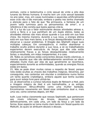 animais, como o testemunha o ciclo sexual de vinte a oito dias
lunares da fêmea humana. 0 macho tem um ciclo sexual baseado
no ano solar, mas, em casas iluminadas e aquecidas artificialmente
esse ciclo não é tão marcado; embora o poeta nos tenha chamado
a atençáo para o fato de que "Na primavera, a fantasia de um
jovem volta luminosa para os pensamentos de amor", e a
referência é tão correta que basta apenas citá-la.
19. É a luz da Lua o fator estimulante dessas atividades aéreas e,
como a Terra e a Lua partilham de um duplo etéreo, todas as
atividades etéreas sâo mais ativas quando a Lua está em sua fase
cheia. Da mesma maneira, durante a Lua nova, a energia etérea
está em sua fase mais baixa, e as forças desequilibradas tendem a
elevar-se a causar problemas. 0 Dragão das Qliphoth ergue suas
múltiplas cabeças. Em conseqüência, é melhor abandonar o
trabalho oculto prático durante a Lua nova, a só os trabalhadores
experientes devem executá-lo. As forças que dão vida estão
relativamente fracas a as forças desequilibradas relativamente
fortes; o resultado, em mãos inexperientes, é o caos.
20. Todos os sensitivos estáo conscientes dessas marés cósmicas, e
mesmo aqueles que não são deliberadamente sensitivos se vêem
afetados muito mais por elas do que geralmente se reconhece,
especialmente durante as enfermidades, quando as energias físicas
estão em baixa.
21. Não se pode dizer muitas coisas a respeito de Yesod, porque
nela estão ocultas as chaves dos trabalhos mágicos. Devemos, por
conseguinte, nos contentar em elucidar o simbolismo numa forma
um tanto quanto criptológica, embora aquele que tenha ouvidos
para ouvir esteja livre para utilizá-las.
22. Já observamos a curiosa natureza dupla de Netzach a Hod, pois
a imagem mágica de Hod é um hermafrodita, a os antigos
representavam Vênus-Afrodite como uma mulher barbada.
Encontramos novamente em Yesod esse simbolismo dual e, mais
uma vez, como veremos depois, em Mal-
kuth. Lsso indica claramente que nessas Sephiroth, que pertencem
aos níveis inferiores da Árvore, devemos reconhecer
definitivamente, em cada uma, um lado da força a um lado da
forma. Esse aspecto se toma muito clam tanto em Yesod quanto em
Malkuth, às quais se atribuem deuses e deusas.
 