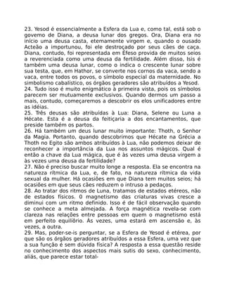 23. Yesod é essencialmente a Esfera da Lua e, como tal, está sob o
govemo de Diana, a deusa lunar dos gregos. Ora, Diana era no
início uma deusa casta, etemamente virgem e, quando o ousado
Acteão a importunou, foi ele destroçado por seus cães de caça.
Diana, contudo, foi representada em Éfeso provida de muitos seios
a reverenciada como uma deusa da fertilidade. Além disso, Isis é
também uma deusa lunar, como o indica o crescente lunar sobre
sua testa, que, em Hathor, se converte nos cornos da vaca, sendo a
vaca, entre todos os povos, o símbolo especial da maternidade. No
simbolismo cabalístico, os órgãos geradores são atribuídos a Yesod.
24. Tudo isso é muito enigmático à primeira vista, pois os símbolos
parecem ser mutuamente exclusivos. Quando dermos um passo a
mais, contudo, começaremos a descobrir os elos unificadores entre
as idéias.
25. Três deusas são atribuídas à Lua: Diana, Selene ou Luna a
Hécate. Esta é a deusa da feitiçaria a dos encantamentos, que
preside também os partos.
26. Há também um deus lunar muito importante: Thoth, o Senhor
da Magia. Portanto, quando descobrimos que Hécate na Grécia a
Thoth no Egito são ambos atribuídos à Lua, não podemos deixar de
reconhecer a importãncia da Lua nos assuntos mágicos. Qual é
então a chave da Lua mágica, que é às vezes uma deusa virgem a
às vezes uma deusa da fertilidade?
27. Não é preciso buscar muito longe a resposta. Ela se encontra na
natureza rítmica da Lua, e, de fato, na natureza rítmica da vida
sexual da mulher. Há ocasiôes em que Diana tem muitos seios; há
ocasiões em que seus cães reduzem o intruso a pedaços.
28. Ao tratar dos ritmos de Luna, tratamos de estados etéreos, não
de estados físicos. 0 magnetismo das criaturas vivas cresce a
diminui com um ritmo definido. Isso é de fácil observação quando
se conhece a meta almejada. A força magnética revela-se com
clareza nas relações entre pessoas em quem o magnetismo está
em perfeito equilíôrio. Às vezes, uma estará em ascensão e, às
vezes, a outra.
29. Mas, poder-se-is perguntar, se a Esfera de Yesod é etérea, por
que são os órgãos geradores atribuídos a essa Esfera, uma vez que
a sua função é sem dúvida física? A resposta a essa questão reside
no conhecimento dos aspectos mais sutis do sexo, conhecimento,
aliás, que parece estar total-
 