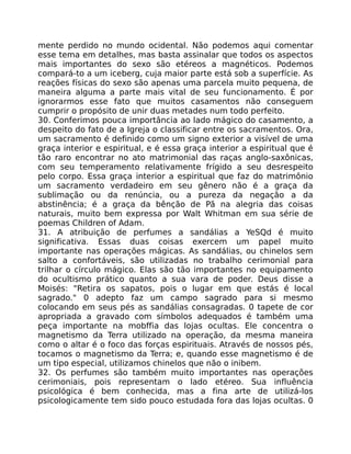 mente perdido no mundo ocidental. Não podemos aqui comentar
esse tema em detalhes, mas basta assinalar que todos os aspectos
mais importantes do sexo são etéreos a magnéticos. Podemos
compará-to a um iceberg, cuja maior parte está sob a superfície. As
reações físicas do sexo são apenas uma parcela muito pequena, de
maneira alguma a parte mais vital de seu funcionamento. É por
ignorarmos esse fato que muitos casamentos não conseguem
cumprir o propósito de unir duas metades num todo perfeito.
30. Conferimos pouca importância ao lado mágico do casamento, a
despeito do fato de a Igreja o classificar entre os sacramentos. Ora,
um sacramento é definido como um signo exterior a visível de uma
graça interior e espiritual, e é essa graça interior a espiritual que é
tão raro encontrar no ato matrimonial das raças anglo-saxônicas,
com seu temperamento relativamente frígido a seu desrespeito
pelo corpo. Essa graça interior a espiritual que faz do matrimônio
um sacramento verdadeiro em seu gênero não é a graça da
sublimação ou da renúncia, ou a pureza da negação a da
abstinência; é a graça da bênção de Pã na alegria das coisas
naturais, muito bem expressa por Walt Whitman em sua série de
poemas Children of Adam.
31. A atribuição de perfumes a sandálias a YeSQd é muito
significativa. Essas duas coisas exercem um papel muito
importante nas operações mágicas. As sandálias, ou chinelos sem
salto a confortáveis, são utilizadas no trabalho cerimonial para
trilhar o círculo mágico. Elas são tão importantes no equipamento
do ocultismo prático quanto a sua vara de poder. Deus disse a
Moisés: "Retira os sapatos, pois o lugar em que estás é local
sagrado." 0 adepto faz um campo sagrado para si mesmo
colocando em seus pés as sandálias consagradas. 0 tapete de cor
apropriada a gravado com símbolos adequados é também uma
peça importante na mobffia das lojas ocultas. Ele concentra o
magnetismo da Terra utilizado na operação, da mesma maneira
como o altar é o foco das forças espirituais. Através de nossos pés,
tocamos o magnetismo da Terra; e, quando esse magnetismo é de
um tipo especial, utilizamos chinelos que não o inibem.
32. Os perfumes são também muito importantes nas operações
cerimoniais, pois representam o lado etéreo. Sua influência
psicológica é bem conhecida, mas a fina arte de utilizá-los
psicologicamente tem sido pouco estudada fora das lojas ocultas. 0
 