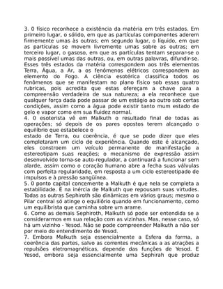 3. 0 físico reconhece a existência da matéria em três estados. Em
primeiro lugar, o sólido, em que as partículas componentes aderem
firmemente umas às outras; em segundo lugar, o líquido, em que
as partículas se movem livremente umas sobre as outras; em
terceiro lugar, o gasoso, em que as partículas tentam separar-se o
mais possível umas das outras, ou, em outras palavras, difundir-se.
Esses três estados da matéria correspondem aos três elementos
Terra, Água, a Ar, a os fenômenos elétricos correspondem ao
elemento do Fogo. A ciência esotérica classifica todos os
fenômenos que se manifestam no plano físico sob essas quatro
rubricas, pois acredita que estas ofereçam a chave para a
compreensão verdadeira de sua natureza; a ela reconhece que
qualquer força dada pode passar de um estágio ao outro sob certas
condiçôes, assim como a água pode existir tanto mum estado de
gelo e vapor como em sua fluidez normal.
4. 0 esoterista vê em Malkuth o resultado final de todas as
operações; só depois de os pares opostos terem alcançado o
equilíbrio que estabelece o
estado de Terra, ou coerência, é que se pode dizer que eles
completaram um ciclo de experiência. Quando este é alcançado,
eles constroem um veículo permanente de manifestação a
estereotipam suas reações; o mecanismo de expressão assim
desenvolvido torna-se auto-regulador, a continuará a funcionar sem
alarde, assim como o coração humano abre a fecha suas válvulas
com perfeita regularidade, em resposta a um ciclo estereotipado de
impulsos e à pressão sangüínea.
5. 0 ponto capital concemente a Malkuth é que nela se completa a
estabilidade. É na inércia de Malkuth que repousam suas virtudes.
Todas as outras Sephiroth são dinâmicas em vários graus; mesmo o
Pilar central só atinge o equiliôrio quando em funcionamento, como
um equilibrista que caminha sobre um arame.
6. Como as demais Sephiroth, Malkuth só pode ser entendida se a
considerarmos em sua relação com as vizinhas. Mas, nesse caso, só
há um vizinho - Yesod. Não se pode compreender Malkuth a não ser
por meio do entendimento de Yesod.
7. Embora Malkuth seja essencialmente a Esfera da forma, a
coerência das partes, salvo as correntes mecânicas a as atrações a
repulsões eletromagnéticas, depende das funçôes de Yesod. E
Yesod, embora seja essencialmente uma Sephirah que produz
 
