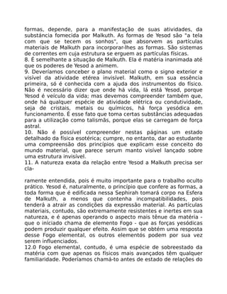 formas, depende, para a manifestação de suas atividades, da
substáncia fomecida por Malkuth. As formas de Yesod são "a tela
com que se tecem os sonhos", que absorvem as partículas
materiais de Malkuth para incorporar-lhes as formas. São sistemas
de correntes em cuja estrutura se erguem as partículas físicas.
8. É semelhante a situação de Malkuth. Ela é matéria inanimada até
que os poderes de Yesod a animem.
9. Deveríamos conceber o plano material como o signo exterior e
visível da atividade etérea invisível. Malkuth, em sua essência
primeira, só é conhecida com a ajuda dos instrumentos do físico.
Não é necessário dizer que onde há vida, lá está Yesod, porque
Yesod é veículo da vida; mas devemos compreender também que,
onde há qualquer espécie de atividade elétrica ou condutividade,
seja de cristais, metais ou químicos, há força yesódica em
funcionamento. É esse fato que toma certas substâncias adequadas
para a utilização como talismãs, porque elas se carregam de força
astral.
10. Não é possível compreender nestas páginas um estado
detalhado da física esotérica; cumpre, no entanto, dar ao estudante
uma compreensão dos princípios que explicam esse conceito do
mundo material, que parece serum manto visível lançado sobre
uma estrutura invisível.
11. A natureza exata da relação entre Yesod a Malkuth precisa ser
cla-
ramente entendida, pois é muito importante para o trabalho oculto
prático. Yesod é, naturalmente, o princípio que confere as formas, a
toda forma que é edificada nessa Sephirah tomará corpo na Esfera
de Malkuth, a menos que contenha incompatibilidades, pois
tenderá a atrair as condições da expressão material. As partículas
materiais, contudo, são extremamente resistentes e inertes em sua
natureza, e é apenas operando o aspecto mais tênue da matéria -
que o iníciado chama de elemento Fogo - que as forças yesódicas
podem produzir qualquer efeito. Assim que se obtém uma resposta
desse Fogo elemental, os outros elementós podem por sua vez
serem influenciados.
12.0 Fogo elemental, contudo, é uma espécie de sobreestado da
matéria com que apenas os físicos mais avançados têm qualquer
familiaridade. Poderíamos chamá-to antes de estado de relações do
 