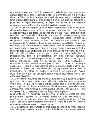 que de uma coisa em si. 0 Ar elemental poderia ser descrito como a
capacidade para obter essas relações e, como tal, ele é o princípio
da vida física, pois é apenas na medi. da em que a matéria tem
uma capacidade para a organização que a substância orgánica é
possível. A Água elemental, a Água do Sábio, é na verdade
protoplasma; e a Terra elemental é matéria inorgãnica.
13. Ora, cada um desses tipos.de força organizada a de capacidade
de reação tem a sua própria natureza defmida, da qual não se
afasta por qualquer força no cosmo manifesto. Mas, como há inter-
relações definidas de influência a expressão entre esses quatro
estados elementais, é possível, utilizando suas influências
recíprocas, obter resultados que por falta de compreensão são
chamados de "mágicos". Esse é, na verdade, o método mágico de
manipular as tênues formas elementais, mas é também o método
ao qual a vida recorre para fazer a mesma coisa; a sea Magia é algo
mais do que auto-sugestão, ela deve utilizar os métodos da vida -
isto é, ela precisa operar por meio da intermediação do
protoplasma, pois o protoplasma, em sua curiosa estrutura
reticular, serve de veículo para a força magnética sutil do Fogo do
Sábio, transmitido pelo Ar elemental. Em outras palavras, o
operador precisa utilizar o seu próprio corpo como um arranque
automático, pois é o magnetismo de seu próprio protoplasma que
fornece a base de manifestação de qualquer força que é
introduzida na Esfera de Malkuth. Levado à sua conclusão lógica,
esse é o princípio de geração tanto dos protozoários como dos
espermatozóides.
14. 0 conceito moderno da matéria aproxima-se bastante daquele
que tem sido sustentado pela ciência esotérica desde tempos
imemoriais. 0 que os nossos sentidos percebem são os fenómenos
que se podem atribuir à atividade de diferentes tipos de forças,
comumente organizados a combinados. Apenas por meio de uma
compreensão da natureza dessas forças é que pode-
mos entender a natureza da matéria. A ciência exotérica está
procurando resolver o problema refinando sua concepção da
matéria, no sentido de extrair-lhe toda a substãncia. 0 que o físico
agora conhece como matéria está muito longe do cònceito comum
que se tem desse aspecto da natureza.
15. 0 esoterista, observando o problema do ponto de vista oposto,
assinala que matéria a mente são dois lados da mesma moeda,
 