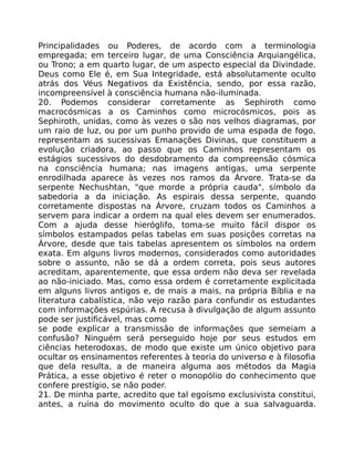 Principalidades ou Poderes, de acordo com a terminologia
empregada; em terceiro lugar, de uma Consciência Arquiangélica,
ou Trono; a em quarto lugar, de um aspecto especial da Divindade.
Deus como Ele é, em Sua Integridade, está absolutamente oculto
atrás dos Véus Negativos da Existência, sendo, por essa razão,
incompreensível à consciência humana não-iluminada.
20. Podemos considerar corretamente as Sephiroth como
macrocósmicas a os Caminhos como microcósmicos, pois as
Sephiroth, unidas, como às vezes o são nos velhos diagramas, por
um raio de luz, ou por um punho provido de uma espada de fogo,
representam as sucessivas Emanações Divinas, que constituem a
evolução criadora, ao passo que os Caminhos representam os
estágios sucessivos do desdobramento da compreensão cósmica
na consciência humana; nas imagens antigas, uma serpente
enrodilhada aparece às vezes nos ramos da Árvore. Trata-se da
serpente Nechushtan, "que morde a própria cauda", símbolo da
sabedoria a da iniciação. As espirais dessa serpente, quando
corretamente dispostas na Árvore, cruzam todos os Caminhos a
servem para indicar a ordem na qual eles devem ser enumerados.
Com a ajuda desse hieróglifo, toma-se muito fácil dispor os
símbolos estampados pelas tabelas em suas posições corretas na
Árvore, desde que tais tabelas apresentem os símbolos na ordem
exata. Em alguns livros modernos, considerados como autoridades
sobre o assunto, não se dá a ordem correta, pois seus autores
acreditam, aparentemente, que essa ordem não deva ser revelada
ao não-iniciado. Mas, como essa ordem é corretamente explicitada
em alguns livros antigos e, de mais a mais, na própria Bíblia e na
literatura cabalística, não vejo razão para confundir os estudantes
com informações espúrias. A recusa à divulgação de algum assunto
pode ser justificável, mas como
se pode explicar a transmissão de informações que semeiam a
confusão? Ninguém será perseguido hoje por seus estudos em
ciências heterodoxas, de modo que existe um único objetivo para
ocultar os ensinamentos referentes à teoria do universo e à filosofia
que dela resulta, a de maneira alguma aos métodos da Magia
Prática, a esse objetivo é reter o monopólio do conhecimento que
confere prestígio, se não poder.
21. De minha parte, acredito que tal egoísmo exclusivista constitui,
antes, a ruína do movimento oculto do que a sua salvaguarda.
 