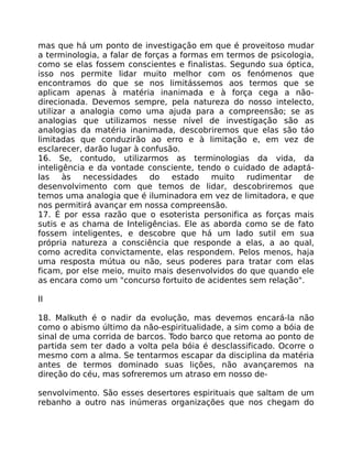 mas que há um ponto de investigação em que é proveitoso mudar
a terminologia, a falar de forças a formas em termos de psicologia,
como se elas fossem conscientes e finalistas. Segundo sua óptica,
isso nos permite lidar muito melhor com os fenómenos que
encontramos do que se nos limitássemos aos termos que se
aplicam apenas à matéria inanimada e à força cega a não-
direcionada. Devemos sempre, pela natureza do nosso intelecto,
utilizar a analogia como uma ajuda para a compreensão; se as
analogias que utilizamos nesse nível de investigação são as
analogias da matéria inanimada, descobriremos que elas são táo
limitadas que conduzirão ao erro e à limitação e, em vez de
esclarecer, darão lugar à confusão.
16. Se, contudo, utilizarmos as terminologias da vida, da
inteligência e da vontade consciente, tendo o cuidado de adaptá-
las às necessidades do estado muito rudimentar de
desenvolvimento com que temos de lidar, descobriremos que
temos uma analogia que é iluminadora em vez de limitadora, e que
nos permitirá avançar em nossa compreensão.
17. É por essa razão que o esoterista personifica as forças mais
sutis e as chama de Inteligências. Ele as aborda como se de fato
fossem inteligentes, e descobre que há um lado sutil em sua
própria natureza a consciência que responde a elas, a ao qual,
como acredita convictamente, elas respondem. Pelos menos, haja
uma resposta mútua ou não, seus poderes para tratar com elas
ficam, por else meio, muito mais desenvolvidos do que quando ele
as encara como um "concurso fortuito de acidentes sem relação".
II
18. Malkuth é o nadir da evolução, mas devemos encará-la não
como o abismo último da não-espiritualidade, a sim como a bóia de
sinal de uma corrida de barcos. Todo barco que retoma ao ponto de
partida sem ter dado a volta pela bóia é desclassificado. Ocorre o
mesmo com a alma. Se tentarmos escapar da disciplina da matéria
antes de termos dominado suas lições, não avançaremos na
direção do céu, mas sofreremos um atraso em nosso de-
senvolvimento. São esses desertores espirituais que saltam de um
rebanho a outro nas inúmeras organizações que nos chegam do
 