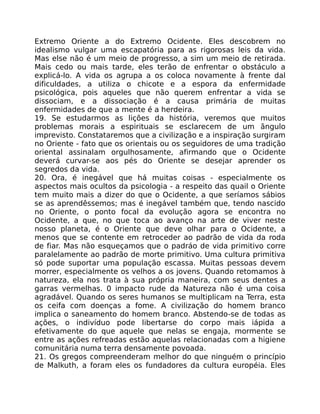 Extremo Oriente a do Extremo Ocidente. Eles descobrem no
idealismo vulgar uma escapatória para as rigorosas leis da vida.
Mas else não é um meio de progresso, a sim um meio de retirada.
Mais cedo ou mais tarde, eles terão de enfrentar o obstáculo a
explicá-lo. A vida os agrupa a os coloca novamente à frente dal
dificuldades, a utiliza o chicote e a espora da enfermidade
psicológica, pois aqueles que não querem enfrentar a vida se
dissociam, e a dissociação é a causa primária de muitas
enfermidades de que a mente é a herdeira.
19. Se estudarmos as lições da história, veremos que muitos
problemas morais a espirituais se esclarecem de um ãngulo
imprevisto. Constataremos que a civilização e a inspiração surgiram
no Oriente - fato que os orientais ou os seguidores de uma tradição
oriental assinalam orgulhosamente, afirmando que o Ocidente
deverá curvar-se aos pés do Oriente se desejar aprender os
segredos da vida.
20. Ora, é inegável que há muitas coisas - especialmente os
aspectos mais ocultos da psicologia - a respeito das quail o Oriente
tem muito mais a dizer do que o Ocidente, a que seríamos sábios
se as aprendêssemos; mas é inegável também que, tendo nascido
no Oriente, o ponto focal da evolução agora se encontra no
Ocidente, a que, no que toca ao avanço na arte de viver neste
nosso planeta, é o Oriente que deve olhar para o Ocidente, a
menos que se contente em retroceder ao padrão de vida da roda
de fiar. Mas não esqueçamos que o padráo de vida primitivo corre
paralelamente ao padrão de morte primitivo. Uma cultura primitiva
só pode suportar uma população escassa. Muitas pessoas devem
morrer, especialmente os velhos a os jovens. Quando retomamos à
natureza, ela nos trata à sua própria maneira, com seus dentes a
garras vermelhas. 0 impacto rude da Natureza não é uma coisa
agradável. Quando os seres humanos se multiplicam na Terra, esta
os ceifa com doenças a fome. A civilização do homem branco
implica o saneamento do homem branco. Abstendo-se de todas as
ações, o indivíduo pode libertarse do corpo mais iápida a
efetivamente do que aquele que nelas se engaja, mormente se
entre as ações refreadas estão aquelas relacionadas com a higiene
comunitária numa terra densamente povoada.
21. Os gregos compreenderam melhor do que ninguém o princípio
de Malkuth, a foram eles os fundadores da cultura européia. Eles
 