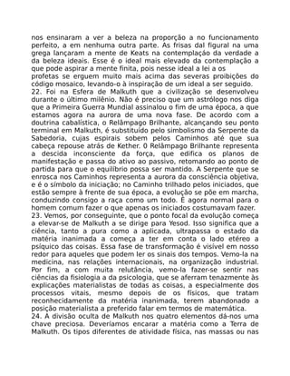 nos ensinaram a ver a beleza na proporção a no funcionamento
perfeito, a em nenhuma outra parte. As frisas dal figural na uma
grega lançaram a mente de Keats na contemplaçáo da verdade a
da beleza ideais. Esse é o ideal mais elevado da contemplação a
que pode aspirar a mente finita, pois nesse ideal a lei a os
profetas se erguem muito mais acima das severas proibições do
código mosaico, levando-o à inspiração de um ideal a ser seguido.
22. Foi na Esfera de Malkuth que a civilização se desenvolveu
durante o último milênio. Não é preciso que um astrólogo nos diga
que a Primeira Guerra Mundial assinalou o fim de uma época, a que
estamos agora na aurora de uma nova fase. De acordo com a
doutrina cabalística, o Relâmpago Brilhante, alcançando seu ponto
terminal em Malkuth, é substituído pelo simbolismo da Serpente da
Sabedoria, cujas espirais sobem pelos Caminhos até que sua
cabeça repouse atrás de Kether. 0 Relâmpago Brilhante representa
a descida inconsciente da força, que edifica os planos de
manifestação e passa do ativo ao passivo, retomando ao ponto de
partida para que o equilíbrio possa ser mantido. A Serpente que se
enrosca nos Caminhos representa a aurora da consciência objetiva,
e é o símbolo da iniciação; no Caminho trilhado pelos iniciados, que
estão sempre à frente de sua época, a evolução se põe em marcha,
conduzindo consigo a raça como um todo. É agora normal para o
homem comum fazer o que apenas os iniciados costumavam fazer.
23. Vemos, por conseguinte, que o ponto focal da evolução começa
a elevar-se de Malkuth a se dirige para Yesod. Isso significa que a
ciência, tanto a pura como a aplicada, ultrapassa o estado da
matéria inanimada a começa a ter em conta o lado etéreo a
psíquico das coisas. Essa fase de transformação é visível em nosso
redor para aqueles que podem ler os sinais dos tempos. Vemo-la na
medicina, nas relações internacionais, na organização industrial.
Por fim, a com muita relutância, vemo-la fazer-se sentir nas
ciências da fisiologia a da psicologia, que se aferram tenazmente às
explicações materialistas de todas as coisas, a especialmente dos
processos vitais, mesmo depois de os físicos, que tratam
reconhecidamente da matéria inanimada, terem abandonado a
posição materialista a preferido falar em termos de matemática.
24. A divisão oculta de Malkuth nos quatro elementos dá-nos uma
chave preciosa. Deveríamos encarar a matéria como a Terra de
Malkuth. Os tipos diferentes de atividade física, nas massas ou nas
 