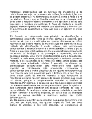 moléculas, classificamse sob as rubricas do anabolismo a do
catabolismo, ou seja, os processos de edificação a destruição, que
se podem classificar, na terminologia esotérica, como a Água e o Ar
de Malkuth. Tudo o que a filosofia esotérica ou a mitologia pagã
pode dizer a respeito desses elementos será aplicável a esses dois
processos a funções metabólicas. 0 Fogo de Malkuth é aquele
aspecto eletromagnético da matéria que estabelece o vínculo com
os processos de consciência a vida, aos quais se aplicam os mitos
da vida.
25. Quando se compreende esse princípio de classificação, a
terminologja alquimista toma-se menos abstrusa a absurda, pois
então se vê que a classificação em quatro elementos se refere
realmente aos quatro modos de manifestação no plano físico. Esse
método de classificação é muito valioso, pois permite-nos
compreender o relacionamento e a correspondência entre o plano
físico e o processo vital subjacente. Ele é especialmente importante
no estudo da fisiologia a da patologia, a representa, em sua
aplicação prática, uma chave importantíssima para a terapêutica.
Os médicos mais avançados estão começando a voltar-se para esse
método, a as classificações de Paracelso estão sendo citadas por
mais de uma autoridade médica. 0 conceito da diátese, ou
predisposição constitucional, está merecendo uma atenção
especial. A psicoterapia está novamente começando a
compreender que a velha classificação em quatro temperamentos
nos concede um guia proveitoso para o tratamento, a que não se
deve tratar todos da mesma maneira, a que tampouco os
resultados similares nascem sempre de causas similares nos reinos
da mente, porque o temperamento intervém a falsifica os
resultados. Por exemplo, a apatia no tipo fleumático pode significar
um mero aborrecimento, ao passo que o mesmo grau de apatia no
tipo sangüíneo pode significar um colapso completo de toda a
personalidade. As analogias entre as coisas materiais a mentais
podem conduzir a grandes enganos, ao passo que as analogias
entre as coisas mentais a materiais podem ser muito
esclarecedoras.
26. Os quatro elementos correspondem aos quatro temperamentos
descritos por Hipócrates, aos quatro naipes do Tarõ, aos doze
signos do Zodíaco a aos sete planetas. Se estudarmos as
 