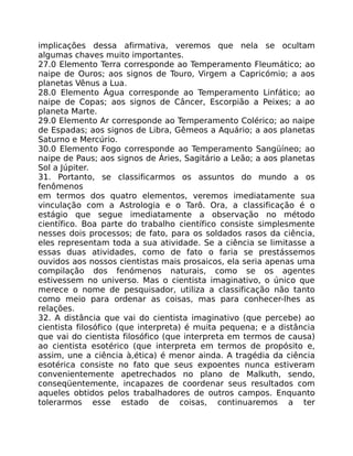 implicações dessa afirmativa, veremos que nela se ocultam
algumas chaves muito importantes.
27.0 Elemento Terra corresponde ao Temperamento Fleumático; ao
naipe de Ouros; aos signos de Touro, Virgem a Capricómio; a aos
planetas Vênus a Lua.
28.0 Elemento Água corresponde ao Temperamento Linfático; ao
naipe de Copas; aos signos de Câncer, Escorpião a Peixes; a ao
planeta Marte.
29.0 Elemento Ar corresponde ao Temperamento Colérico; ao naipe
de Espadas; aos signos de Libra, Gêmeos a Aquário; a aos planetas
Saturno e Mercúrio.
30.0 Elemento Fogo corresponde ao Temperamento Sangüíneo; ao
naipe de Paus; aos signos de Áries, Sagitário a Leão; a aos planetas
Sol a Júpiter.
31. Portanto, se classificarmos os assuntos do mundo a os
fenômenos
em termos dos quatro elementos, veremos imediatamente sua
vinculação com a Astrologia e o Tarô. Ora, a classificação é o
estágio que segue imediatamente a observação no método
científico. Boa parte do trabalho científico consiste simplesmente
nesses dois processos; de fato, para os soldados rasos da ciência,
eles representam toda a sua atividade. Se a ciência se limitasse a
essas duas atividades, como de fato o faria se prestássemos
ouvidos aos nossos cientistas mais prosaicos, ela seria apenas uma
compilação dos fenómenos naturais, como se os agentes
estivessem no universo. Mas o cientista imaginativo, o único que
merece o nome de pesquisador, utiliza a classificação não tanto
como meio para ordenar as coisas, mas para conhecer-lhes as
relações.
32. A distância que vai do cientista imaginativo (que percebe) ao
cientista filosófico (que interpreta) é muita pequena; e a distância
que vai do cientista filosófico (que interpreta em termos de causa)
ao cientista esotérico (que interpreta em termos de propósito e,
assim, une a ciência à,ética) é menor ainda. A tragédia da ciência
esotérica consiste no fato que seus expoentes nunca estiveram
convenientemente apetrechados no plano de Malkuth, sendo,
conseqüentemente, incapazes de coordenar seus resultados com
aqueles obtidos pelos trabalhadores de outros campos. Enquanto
tolerarmos esse estado de coisas, continuaremos a ter
 
