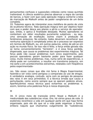 pensamentos confusos e suposiçôes crédulas como nosso quinhão
inalienável. A ciência esotérica precisa observar a regra da corrida
de barcos, a fazer com que cada operação mágica contorne a bóia
de marcação de Malkuth antes de poder vangloriarse de um êxito
completo.
33. Tratemos agora de interpretar essa metáfora do ponto de vista
do ocultismo técnico. Toda operação mágica tem por objetivo fazer
com que o poder desça aos planos a pô-to a serviço do operador,
que, então, o aplica à finalidade desejada. Muitos operadores se
contentam em obter resultados puramente subjetivos - ou seja,
uma sensação de exaltação; outros visam à produção de
fenômenos psíquicos. No entanto, todos deveriam reconhecer que
nenhuma operação é completada antes de o processo ser expresso
em termos de Malkuth, ou, em outras palavras, antes de pôr-se em
ação no mundo físico. Se isso não é feito, a força então gerada não
se torna convenientemente "terrestre", e é essa força perdida,
dispersada, que causa os problemas dos experimentos mágicos. Tal
força pode não causar problemas num único experimento, pois
poucos operadores geram bastante poder para fazer qualquer
coisa, muito menos problemas; mas, numa série de experiências, o
efeito pode ser cumulativo, a resultar em transtorno psíquico, em
má sorte a em acontecimentos estranhos, relatados com freqüência
pelos experimentado-
res. São essas coisas que dão má fama à Magia Experimental,
fazendo-a ser vista como perigosa a comparada ao use de drogas.
A verdadeira analogia, contudo, seria com os perigos da pesquisa
dos raios X em seus primórdios. É a técnica errada que causa a
perturbação, como ocorre sempre que se operam poderes ativos.
Aperfeiçoemos nossa técnica para evitarmos os problemas e,
assim, teremos uma poderosa força à nossa disposição.
III
34. O único meio de transição entre Yesod a Malkuth é a
mediunidade das substâncias vivas. Ora, há vários graus de vida. O
esoterista reconhece a vida em qualquer parte em que haja forma
organizada, pois ele diz que só a vida pode organizar a forma,
embora naquilo que chamamos vulgarmente de "substâncias
 