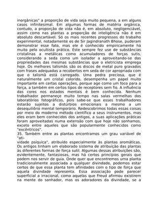 inorgânicas" a proporção de vida seja muito pequena, a em alguns
casos infinitesimal. Em algumas formas de matéria orgânica,
contudo, a proporção de vida não é, em absoluto, negligenciável,
assim como nas plantas a proporção de inteligência não é em
absoluto descartável. Só os mais recentes progressos do trabalho
experimental, notadamente os de Sir Jagindranath Bhose, puderam
demonstrar esse fato, mas ele é conhecido empiricamente há
muito pelo ocultista prático. Este sempre fez use de substâncias
cristalinas a metálicas como acumuladores de forças sutis,
considerando a seda como um isolador a aproveitando-se das
propriedades das mesmas substâncias que o eletricista emprega
hoje. Os melhores talismãs são os discos de metal puro gravados
com frases adequadas a recobertos em seda de cor apropriada com
que o talismã está carregado. Uma pedra preciosa, que é
naturalmente um cristal colorido, desempenha um papel muito
importante em certas operaçôes, porque age como um foco para a
força, a também em certos tipos de receptores sem fio. A influência
das cores nos estados mentais é bem conhecida. Nenhum
trabalhador permaneçe muito tempo nas salas vermelhas dos
laboratórios fotográficos, pois sabe-se que esses trabalhadores
estarão sujeitos a distúrbios emocionais a mesmo a um
desequiliôrio mental temporário. Redescobrimos todas essas coisas
por meio do moderno método científico a seus instrumentos, mas
eles eram bem conhecidos dos antigos, a suas aplicaçôes práticas
foram aproveitadas numa extensão com que hoje não sonhamos,
exceto entre aqueles que são popularmente conhecidos como
"excêntricos".
35. Também entre as plantas encontramos um grau variável de
"ati-
vidade psíquica", atribuído especialmente às plantas aromáticas.
Os antigos tinham um elaborado sistema de atribuição das plantas
às diferentes formas de força sutil. Algumas dessas atribuiçôes são,
evidentemente, fantasiosas, mas há certos princípios gerais que
podem nos servir de guia. Onde quer que encontremos uma planta
tradicionalmente associada a qualquer divindade, podemos estar
certos de que essa planta tem afinidades com o tipo de força que
aquela divindade representa. Essa associação pode parecer
superficial a irracional, como aquelas que Freud afirmou existirem
na mente do sonhador, mas os adoradores da divindade, se a
 
