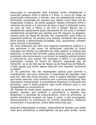 associação é consagrada pela tradição, terão estabelecido a
conecção psíquica entre a planta e a força, e, como em todas as
associações tradicionais, o vínculo, uma vez estabelecido, pode ser
facilmente recuperado por aqueles que sabem como fazer use da
imaginação criadora. Se existe qualquer relação intrínseca entre a
natureza da planta e a natureza da força à qual é atribuída (como
no caso da rosa a Vênus a do lírio à Virgem Maria), ela é
estabelecida rapidamente pelos adoradores de um culto a também
rapidamente recuperada por aqueles que lhe seguem as pegadas,
mesmo após um lapso de séculos. Por conseguinte, para todos os
propósitos práticos, há sempre uma relação; existente não apenas
entre plantas a determinada divindade, mas, igualmente, também
entre animais a divindades.
36. Uma atribuição que tem uma especial importância prática é a
dos perfumes a das cores. As atribuições coloridas já foram
indicadas nas tabelas no cabeçalho de cada capítulo. A respeito dos
perfumes, é menos fácil formular regras precisas, pois os perfumes
existentes são inumeráveis, a as forças no trabalho prático tendem
a confundir-se com outras. Por exemplo, é difícil, a na verdade
indesejável, manter as forças de Netzach separadas das de
Tiphareth, ou as de Hod das de Yesod, ou de Yesod das de Malkuth;
e todo aquele que tentar operar Geburah sem Gedulah "queimará
os dedos".
37. Os perfumes não são empregados apenas para permitir a
manifestação, mas para sintonizar a imaginação do operador. Para
esse fim, eles são muito eficazes, como o poderá descobrir aquele
que tentar executar uma cerimônia sem o perfume apropriado. Nos
operadores inexperientes, é aconselhável dispensar a utilização dos
perfumes, caso o efeito psíquico seja muito drástico para a sua
tranqüilidade ou conveniência.
38. Falando de modo geral, podemos dividir os perfumes em dois
grupos: aqueles que exaltam a consciência a aqueles que
despertam a atividade da subconsciência. Entre os primeiros, as
gomas aromáticas ocupam um lugar à parte, a são empregados
exclusivamente na manufatura de incenso eclesiástico. Podemos
acrescentar, a essa gomas, certos óleos essenciais que
possuem propriedades similares, especialmente aqueles que estâo
mais para aromáticos a adstringentes do que para ácidos. Essas
 