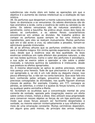 substâncias sáo muito úteis em todas as operaçôes em que o
objetivo é o aumento da clareza intelectual ou a exaltação do tipo
místico.
39. Os perfumes que despertam a mente subconsciente são de dois
tipos: os dionisíacos a os venusianos. Os odores dionisíacos são do
tipo aromático a ácido, como a essência de cedro ou sándalo ou de
pinho. Os odores venusianos são de natureza aromática a
penetrante, como a baunilha. Na prática atual, esses dois tipos de
odores se confundem, a os odores florais característicos
encontram-se em ambas as divisôes. No trabalho prático de
compor os perfumes quase sempre se faz uma mistura de
ingredientes, pois eles se realçam mutuamente. Muitos perfumes
que em si são acres a crus, ou adocicados a pesados, tomam-se
admiráveis quando misturados.
40. Já se afirmou alhures que os perfumes sintéticos são inúteis
para o trabalho mágico. Em minha opinião experiente, esse não é o
caso, desde que a essência seja de boa qualidade. As boas
essências sintéticas em nada diferem dos produtos naturais, a não
ser nos testes químicos. Como o valor dos perfumes é psicológico,
a sua ação se exerce sobre o operador a não sobre o poder
invocado, a natureza química da substãncia é irrelevante, desde
que produza os efeitos apropriados.
41. A mesma observação se aplica às pedras preciosas, embora
isso pareça uma heresia. Tudo de que precisamos é um cristal de
cor apropriada e, se ele é um rubi desta ou daquela classe, isso
pouca diferença faz, a não ser na conta bancária. Que esse fato era
bem conhecido pelos antigos, provamno as listas de pedras
preciosas consagradas às divindades, nas quaffs figuram diversas
classes de pedras. Por exemplo, Crowley, em 777, consagra as
pérolas, as selenitas, o cristal e o quatzo às forças lunares, e o rubi
ou qualquer pedra vermelha a Marte.
42. Acreditam os ocultistas que a concentração mental de uma
corrente de vontade, apoiada pela imaginação, exerce um efeito
sobre certos cristais, metais a óleos. Eles utilizam essa propriedade
para conservar nesses objetos as forças de um tipo particular, de
modo que essas forças possam ser facilmente despertadas à
vontade, ou mesmo exercer ininterruptamente a sua influência por
meio de uma emanação constante. Muitas cerimônias dependem,
em algum grau pelo menos, do princípio das armas mágicas
 
