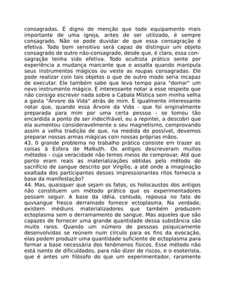 consagradas. É digno de menção que todo equipamento mais
importante de uma igreja, antes de ser utilizado, é sempre
consagrado. Não se pode duvidar de que essa consagração é
efetiva. Todo bom sensitivo será capaz de distinguir um objeto
consagrado de outro não-consagrado, desde que, é claro, essa con-
sagração tenha sido efetiva. Todo ocultista prático sente por
experiência a mudança marcante que o assalta quando manipula
seus instrumentos mágicos ou veste as roupas consagradas. Ele
pode realizar coin tais objetos o que de outro modo seria incapaz
de executar. Ele também sabe que leva tempo para "domar" um
novo instrumento mágico. É interessante notar a esse respeito que
não consigo escrever nada sobre a Cabala Mística sem minha velha
a gasta "Árvore da Vida" atrás de mim. É igualmente interessante
notar que, quando essa Árvore da Vida - que foi originalmente
preparada para mim por uma certa pessoa - se tomou tão
encardida a ponto de ser indecifrável, eu a repintei, a descobri que
ela aumentou consideravelmente o seu magnetismo, comprovando
assim a velha tradição de que, na medida do possível, devemos
preparar nossas armas mágicas coin nossas próprias mãos.
43. 0 grande problema no trabalho prático consiste em trazer as
coisas à Esfera de Malkuth. Os antigos descreveram muitos
métodos - cuja veracidade não temos meios de comprovar. Até que
ponto eram reais as materializações obtidas pelo método do
sacrifício de sangue descrito por Virgílio, a até onde a imaginação
exaltada dos participantes desses impressionantes ritos fornecia a
base da manifestação?
44. Mas, quaisquer que sejam os fatos, os holocaustos dos antigos
não constituem um método prático que os experimentadores
possam seguir. A base da idéia, contudo, repousa no fato de
quvsangue fresco derramado fornece ectoplasma. Na verdade,
existem médiuns materializadores que também produzem
ectoplasma sem o derramamento de sangue. Mas aqueles que são
capazes de fornecer uma grande quantidade dessa substãncia sâo
muito raros. Quando um número de pessoas psiquicamente
desenvolvidas se reúnem num círculo para os fins da evocação,
elas podem produzir uma quantidade suficiente de ectoplasma para
formar a base necessária dos fenômenos físicos. Esse método não
está isento de dificuldades, para não dizer de riscos, e o esoterista,
que é antes um filósofo do que um experimentador, raramente
 