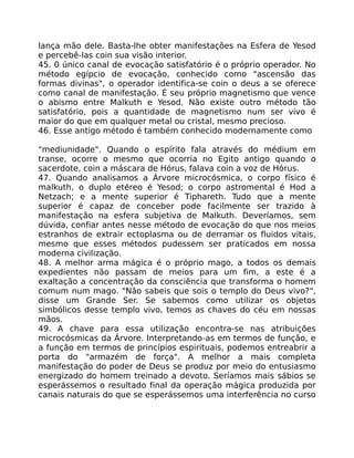 lança mão dele. Basta-lhe obter manifestações na Esfera de Yesod
e percebê-las coin sua visão interior.
45. 0 único canal de evocação satisfatório é o próprio operador. No
método egípcio de evocação, conhecido como "ascensão das
formas divinas", o operador identifica-se coin o deus a se oferece
como canal de manifestação. É seu próprio magnetismo que vence
o abismo entre Malkuth e Yesod. Não existe outro método tão
satisfatório, pois a quantidade de magnetismo num ser vivo é
maior do que em qualquer metal ou cristal, mesmo precioso.
46. Esse antigo método é também conhecido modernamente como
"mediunidade". Quando o espírito fala através do médium em
transe, ocorre o mesmo que ocorria no Egito antigo quando o
sacerdote, coin a máscara de Hórus, falava coin a voz de Hórus.
47. Quando analisamos a Árvore microcósmica, o corpo físico é
malkuth, o duplo etéreo é Yesod; o corpo astromental é Hod a
Netzach; e a mente superior é Tiphareth. Tudo que a mente
superior é capaz de conceber pode facilmente ser trazido à
manifestação na esfera subjetiva de Malkuth. Deveríamos, sem
dúvida, confiar antes nesse método de evocação do que nos meios
estranhos de extrair ectoplasma ou de derramar os fluidos vitais,
mesmo que esses métodos pudessem ser praticados em nossa
moderna civilização.
48. A melhor arma mágica é o próprio mago, a todos os demais
expedientes não passam de meios para um fim, a este é a
exaltação a concentraçâo da consciência que transforma o homem
comum num mago. "Não sabeis que sois o templo do Deus vivo?",
disse um Grande Ser. Se sabemos como utilizar os objetos
simbólicos desse templo vivo, temos as chaves do céu em nossas
mãos.
49. A chave para essa utilização encontra-se nas atribuições
microcósmicas da Árvore. Interpretando-as em termos de função, e
a função em termos de princípios espirituais, podemos entreabrir a
porta do "armazém de força". A melhor a mais completa
manifestação do poder de Deus se produz por meio do entusiasmo
energizado do homem treinado a devoto. Seríamos mais sábios se
esperássemos o resultado final da operação mágica produzida por
canais naturais do que se esperássemos uma interferência no curso
 