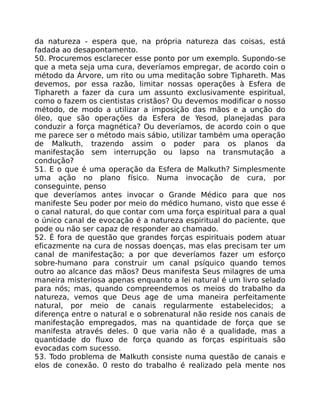 da natureza - espera que, na própria natureza das coisas, está
fadada ao desapontamento.
50. Procuremos esclarecer esse ponto por um exemplo. Supondo-se
que a meta seja uma cura, deveríamos empregar, de acordo coin o
método da Árvore, um rito ou uma meditação sobre Tiphareth. Mas
devemos, por essa razão, limitar nossas operações à Esfera de
Tiphareth a fazer da cura um assunto exclusivamente espiritual,
como o fazem os cientistas cristãos? Ou devemos modificar o nosso
método, de modo a utilizar a imposição das mãos e a unção do
óleo, que são operações da Esfera de Yesod, planejadas para
conduzir a força magnética? Ou deveríamos, de acordo coin o que
me parece ser o método mais sábio, utilizar também uma operação
de Malkuth, trazendo assim o poder para os planos da
manifestação sem interrupção ou lapso na transmutação a
condução?
51. E o que é uma operação da Esfera de Malkuth? Simplesmente
uma ação no plano físico. Numa invocação de cura, por
conseguinte, penso
que deveríamos antes invocar o Grande Médico para que nos
manifeste Seu poder por meio do médico humano, visto que esse é
o canal natural, do que contar com uma força espiritual para a qual
o único canal de evocação é a natureza espiritual do paciente, que
pode ou não ser capaz de responder ao chamado.
52. É fora de questão que grandes forças espirituais podem atuar
eficazmente na cura de nossas doenças, mas elas precisam ter um
canal de manifestação; a por que deveríamos fazer um esforço
sobre-humano para construir um canal psíquico quando temos
outro ao alcance das mãos? Deus manifesta Seus milagres de uma
maneira misteriosa apenas enquanto a lei natural é um livro selado
para nós; mas, quando compreendemos os meios do trabalho da
natureza, vemos que Deus age de uma maneira perfeitamente
natural, por meio de canais regularmente estabelecidos; a
diferença entre o natural e o sobrenatural não reside nos canais de
manifestação empregados, mas na quantidade de força que se
manifesta através deles. 0 que varia não é a qualidade, mas a
quantidade do fluxo de força quando as forças espirituais são
evocadas com sucesso.
53. Todo problema de MaIkuth consiste numa questão de canais e
elos de conexão. 0 resto do trabalho é realizado pela mente nos
 