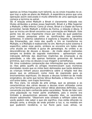 apenas as linhas traçadas num talismã, ou os sinais traçados no ar,
que traz a ação ao plano de Malkuth. A experiência prova que uma
operação assim executada é muito diferente de uma operação que
começa a termina no astral.
58. A relação entre Malkuth a Binah é claramente indicada nos
títulos atribuídos a ambas essas Sephiroth. Binah é a Mãe Superior
a Malkuth, a Mãe Inferior. Como já vimos, Binah é o Dador de Forma
primordial. Sendo Malkuth a Esfera da Forma, a relação é óbvia. 0
que se iniciou em Binah encontra sua cuIminação em Malkuth. Este
ponto nos dá uma importante chave por meio da qual podemos
guiar nossas pesquisas entre as ramificaçôes dos panteões
politeístas. 0 sistema cabalístico é explícito a respeito da doutrina
das Emanaçôes, por meio das quaffs o Um se transforma no
Múltiplo, e o Múltiplo é reabsorvido no Um. Nenhum outro sistema é
específico sobre esse ponto, embora se encontre em todos eles
uma alusão ao método à guisa de genealogia. As uniões a as
descendências de deuses a deusas - de modo algum realizadas
sempre no âmbito do sagrado matrimbnio - apresentam uma
indicação definida das doutrinas implícitas da emanação a da
polaridade, a não são apenas fantasias grosseiras do homem
primitivo, que criou os deuses à sua imagem a semelhança.
59. Uma cuidadosa comparação das informações que temos sobre
os ritos pelos quaffs os amigos reverenciavam suas inúmeras
divindades revela que os mitos bem delineados que tanto deleitam
as crianças tinham pouca ascendéncia sobre a religião real dos
povos que os utilizavam como meio de expressão para os
ensinamentos espirituais. Os deuses a deusas fundem-se de modo
enigmático, de sorte que temos Vénus Barbada, a Hércules, o herói
viril entre todos, com trajes femininos.
60. Fica claro, no estudo da arte antiga, que as pessoas a as
características dos vários deuses a deusas eram utilizadas como
uma forma pictográfica para indicar idéias abstratas defmidas, cuja
convenção era bem conhecida pelos sacerdotes. Tendo de lidar com
uma população na maior parte analfabeta, pois o ensino era
limitado a pouquíssimas pessoas naqueles dias, os sacerdotes
diziam sabiamente: "Observem este símbolo a reflitam sobre ele;
vocês podem não saber o que ele significa, mas estão olhando na
direção certa, a direção de onde provém a luz; e, na medida em
que puderem recebé-la, a luz fluirá para suas almas, se
 