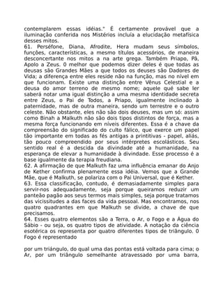 contemplarem essas idéias." É certamente provável que a
iluminação conferida nos Mistérios incluía a elucidação metafísica
desses mitos.
61. Perséfone, Diana, Afrodite, Hera mudam seus símbolos,
funçôes, características, a mesmo títulos acessórios, de maneira
desconcertante nos mitos a na arte grega. Também Priapo, Pã,
Apolo a Zeus. 0 melhor que podemos dizer deles é que todas as
deusas são Grandes Mães a que todos os deuses são Dadores de
Vida; a diferença entre eles reside não na função, mas no nível em
que funcionam. Existe uma distinção entre Vênus Celestial e a
deusa do amor terreno de mesmo nome; aquele qué sabe ler
saberá notar uma igual distinção a uma mesma identidade secreta
entre Zeus, o Pai de Todos, a Priapo, igualmente inclinado à
paternidade, mas de outra maneira, sendo um terrestre e o outro
celeste. Não obstante, eles não são dois deuses, mas um só: assim
como Binah a Malkuth não são dois tipos distintos de força, mas a
mesma força funcionando em níveis diferentes. Essa é a chave da
compreensão do significado do culto fálico, que exerce um papel
tão importante em todas as fés antigas a printitivas - papel, aliás,
tão pouco compreendido por seus intérpretes escolásticos. Seu
sentido real é a descida da divindade até a humanidade, na
esperança de elevar a humanidade à divindade. Esse processo é a
base igualmente da terapia freudiana.
62. A afirmação de que Malkuth faz uma influência emanar do Anjo
de Kether confirma plenamente essa idéia. Vemos que a Grande
Mãe, que é Malkuth, se polariza com o Pai Universal, que é Kether.
63. Essa classificação, contudo, é demasiadamente simples para
servir-nos adequadamente, seja porque queiramos reduzir um
panteão pagão aos seus termos mais simples, seja porque tratamos
das vicissitudes a das faces da vida pessoal. Mas encontramos, nos
quatro quadrantes em que Malkuth se divide, a chave de que
precisamos.
64. Esses quatro elementos são a Terra, o Ar, o Fogo e a Água do
Sábio - ou seja, os quatro tipos de atividade. A notação da ciência
esotérica os representa por quatro diferentes tipos de triângulo. 0
Fogo é representado
por um triángulo, do qual uma das pontas está voltada para cima; o
Ar, por um triãngulo semelhante atravessado por uma barra,
 