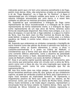 indicando assim que o Ar tem uma natureza semelhante à do Fogo,
porém mais densa. Aliás, não estaríamos errados se chamássemos
o Ar de "Fogo Negativo", ou o Fogo de "Ar Positivo". A Água é
representada por um triângulo voltado para baixo, e a Terra, pelo
mesmo triãngulo atravessado por uma barra; e a esses dois
símbolos se aplicam os mesmos princípios anteriores.
65. Supondo-se que consideremos o triângulo do Fogo como
representante da força incondicionada e o triângulo do Ar como
representante da forma totalmente inerte, e o triângulo da Água
como representante de um tipo ativo de forma, teremos outra
forma de classificação disponível. Nos mitos mais antigos, o ar, ou o
deus do espaço, é o pai do Sol, o fogo celestial, e a água é a matriz
da Terra. Isso fica bem clam no Pilar Central da Ãrvore da Vida,
onde Kether, o espaço, ofusca Tiphareth, o centro solar, e a Esfera
aquática de Yesod, o centro lunar, ofusca a Esfera terrestre de
Malkuth.
66. Supondo que ordenemos os símbolos compondo o hieróglifo de
outra maneira (uma das glórias da Arvore é permitir-nos fazé-lo), a
coloquemos como os quatro elementos o citrino, a oliva, o
castanho-avermelhado e o preto na Esfera de Malkuth, a
consideremos que a forma vital que desce de Kether opera como
uma corrente elétrica altemante, como a doutrina da polaridade
altemante nos ensina a fazer, descobriremos que a força flui às
vezes de Malkuth a Kether a às vezes de Kether a Malkuth.
67. Esse é um ponto capital quando aplicado ao microcosmo, pois
nos ensina que precisamos estar em circuito com a alma da Terra,
assim como com o Deus do céu; há uma inspiração que surge da
inconsciência, assim como há uma inspiração que flui da
supraconsciência.
68. Isso fica muito claro nos mitos gregos, em que encontramos
forças terrestres positivas como Pã, que, graças ao seu simbolismo
caprino, só pode ser atribuído à Esfera da Terra, pois Capricómio é o
signo mais terrestre da triplicidade terrestre. Pã representa o
magnetismo positivo da Terra que volta, em seu retomo, ao Pai
Universal. Ceres, por outro lado, ou Diana de Muitos Seios, ambas
Vénus muito terrestres a de modo algum virginais, representam a
encamação final da força celeste na matéria densa. Hera, que foi
chamada de Vênus Celestial ou Afrodite Celeste, representa o
 