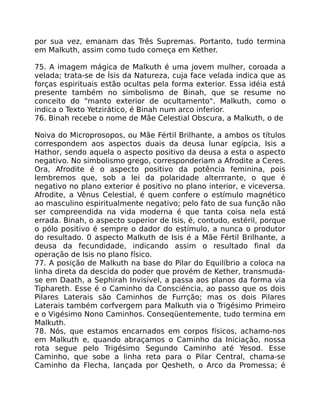 por sua vez, emanam das Três Supremas. Portanto, tudo termina
em Malkuth, assim como tudo começa em Kether.
75. A imagem mágica de Malkuth é uma jovem mulher, coroada a
velada; trata-se de Ísis da Natureza, cuja face velada indica que as
forças espirituais estão ocultas pela forma exterior. Essa idéia está
presente também no simbolismo de Binah, que se resume no
conceito do "manto exterior de ocultamento". Malkuth, como o
indica o Texto Yetzirático, é Binah num arco inferior.
76. Binah recebe o nome de Mãe Celestial Obscura, a Malkuth, o de
Noiva do Microprosopos, ou Mãe Fértil Brilhante, a ambos os títulos
correspondem aos aspectos duais da deusa lunar egípcia, Isis a
Hathor, sendo aquela o aspecto positivo da deusa a esta o aspecto
negativo. No simbolismo grego, corresponderiam a Afrodite a Ceres.
Ora, Afrodite é o aspecto positivo da potência feminina, pois
lembremos que, sob a lei da polaridade alterrrante, o que é
negativo no plano exterior é positivo no plano interior, e viceversa.
Afrodite, a Vênus Celestial, é quem confere o estímulo magnético
ao masculino espiritualmente negativo; pelo fato de sua função não
ser compreendida na vida moderna é que tanta coisa nela está
errada. Binah, o aspecto superior de Isis, é, contudo, estéril, porque
o pólo positivo é sempre o dador do estímulo, a nunca o produtor
do resultado. 0 aspecto Malkuth de Isis é a Mãe Fértil Brilhante, a
deusa da fecundidade, indicando assim o resultado final da
operação de Isis no plano físico.
77. A posição de Malkuth na base do Pilar do Equilíbrio a coloca na
linha direta da descida do poder que provém de Kether, transmuda-
se em Daath, a Sephirah Invisível, a passa aos planos da forma via
Tiphareth. Esse é o Caminho da Consciéncia, ao passo que os dois
Pilares Laterais são Caminhos de Furrção; mas os dois Pilares
Laterais também corfvergem para Malkuth via o Trigésimo Primeiro
e o Vigésimo Nono Caminhos. Conseqüentemente, tudo termina em
Malkuth.
78. Nós, que estamos encarnados em corpos físicos, achamo-nos
em Malkuth e, quando abraçamos o Caminho da Iniciação, nossa
rota segue pelo Trigésimo Segundo Caminho até Yesod. Esse
Caminho, que sobe a linha reta para o Pilar Central, chama-se
Caminho da Flecha, lançada por Qesheth, o Arco da Promessa; é
 