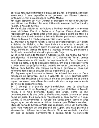 por essa rota que o místico se eleva aos planos; o iniciado, contudo,
acrescenta à sua experiência os poderes dos Pilares Laterais,
juntamente com as realizações do Pilar Medial.
79. Esse aspecto do Pilar Central é expresso no Texto Yetzirático,
que afirma que Malkuth faz uma influéncia emanar do Príncipe dos
Rostos, o Anjo de Kether.
80. Os títulos adicionais atribuídos a Malkuth explicam claramente
seus atributos. Ela é a Porta e a Esposa. Essas duas idéias
representam na verdade uma única idéia, pois o útero da Mãe é a
Porta da Vida. Ela é também a Porta da Morte, pois o nascimento no
plano da forma é a morte para as coisas superiores.
81. Malkuth é também Kallah, a Noiva de Microprosopos, a Malkah,
a Rainha de Malekh, o Rei. Isso indica claramente a função na
polaridade que prevalece entre os planos da forma a os planos da
força, sendo os planos da forma o aspecto feminino, polarizado a
fertilizado pelas influências dos planos da força.
82. O Nome divino de Malkuth é Adonai Malekh, ou Adonai ha Aretz,
que significa "0 Senhor que é Rei", a "0 Senhor da Terra". Vemos
aqui claramente a afirmação da supremacia do Deus único nos
Reinos da Terra, a toda operação mágica, em que o operador toma
o poder em suas próprias mãos, deveria começar corn a evocação a
Adonai para habitar seu templo da Terra a govemá-lo, para que
nenhuma força possa desviar de sua obediência ao Um.
83. Aqueles que invocam o Nome de Adonai invocam o Deus
manifesto na Natureza, que é o aspecto de Deus adorado pelos
iniciados dos Mistérios da Natureza, seja os de Dionísio ou os de fsis
- que concemem aos diferentes meios de abrir a supraconsciência
por meio da subconsciência.
84. 0 arcanjo é o grande anjo Sandalphon, que os cabalistas
chamam às vezes de Anjo Negro, ao passo que Metraton, o Anjo do
Rosto, é o Anjo Brilhante. Esses dois anjos, como se diz,
permanecem atrás dos ombros direito a esquerdo da alma em suas
horas de crise. Eles poderiam representar o born Carma e o mau
Carma. É relativamente à função de Sandalphon como o Anjo
Negro, que preside sobre a dívida cármica, que Malkuth recebe o
título de Porta da Justiça a Porta das Lágrimas. Disse um humorista,
corn mais verdade do que poderia ele supor, que este planeta é
atualmente o inferno de outro planeta. Ele é, na verdade, a esfera
em qpe se cumpre normalmente o carma. Onde há suficiente
 