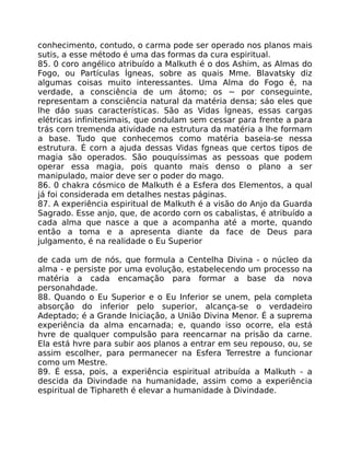 conhecimento, contudo, o carma pode ser operado nos planos mais
sutis, a esse método é uma das formas da cura espiritual.
85. 0 coro angélico atribuído a Malkuth é o dos Ashim, as Almas do
Fogo, ou Partículas Ígneas, sobre as quais Mme. Blavatsky diz
algumas coisas muito interessantes. Uma Alma do Fogo é, na
verdade, a consciência de um átomo; os ~ por conseguinte,
representam a consciência natural da matéria densa; sáo eles que
lhe dáo suas características. São as Vidas Ígneas, essas cargas
elétricas infinitesimais, que ondulam sem cessar para frente a para
trás corn tremenda atividade na estrutura da matéria a lhe formam
a base. Tudo que conhecemos como matéria baseia-se nessa
estrutura. É corn a ajuda dessas Vidas fgneas que certos tipos de
magia são operados. São pouquíssimas as pessoas que podem
operar essa magia, pois quanto mais denso o plano a ser
manipulado, maior deve ser o poder do mago.
86. 0 chakra cósmico de Malkuth é a Esfera dos Elementos, a qual
já foi considerada em detalhes nestas páginas.
87. A experiência espiritual de Malkuth é a visão do Anjo da Guarda
Sagrado. Esse anjo, que, de acordo corn os cabalistas, é atribuído a
cada alma que nasce a que a acompanha até a morte, quando
então a toma e a apresenta diante da face de Deus para
julgamento, é na realidade o Eu Superior
de cada um de nós, que formula a Centelha Divina - o núcleo da
alma - e persiste por uma evolução, estabelecendo um processo na
matéria a cada encamação para formar a base da nova
personahdade.
88. Quando o Eu Superior e o Eu Inferior se unem, pela completa
absorção do inferior pelo superior, alcança-se o verdadeiro
Adeptado; é a Grande Iniciação, a União Divina Menor. É a suprema
experiência da alma encarnada; e, quando isso ocorre, ela está
hvre de qualquer compulsão para reencarnar na prisão da carne.
Ela está hvre para subir aos planos a entrar em seu repouso, ou, se
assim escolher, para permanecer na Esfera Terrestre a funcionar
como um Mestre.
89. É essa, pois, a experiência espiritual atribuída a Malkuth - a
descida da Divindade na humanidade, assim como a experiência
espiritual de Tiphareth é elevar a humanidade à Divindade.
 