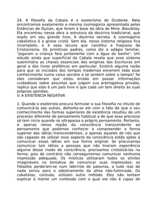 24. A filosofia da Cabala é o esoterismo do Ocidente. Nela
encontramos exatamente a mesma cosmogonia apresentada pelas
Estâncias de Dyzian, que foram a base da obra de Mme. Blavatsky.
Ela encontrou nessa obra a estrutura da doutrina tradicional, que
expôs em seu grande livro, A doutrina secreta. A cosmogonia
cabalística é a gnose cristã. Sem ela, nosso sistema religioso fica
incompleto, e é essa lacuna que constitui a fraqueza do
Cristianismo. Os primitivos padres, como diz o adágio familiar,
"jogaram a criança fora juntamente com a água do banho". Um
estudo ainda que superficial da Cabala revela que esse sistema
subministra as chaves essenciais dos enigmas das Escrituras em
geral a dos livros proféticos em particular. Existirá alguma razão
para que os iniciados dos tempos modernos encerrem todo esse
conhecimento numa caixa secreta a se sentem sobre a tampa? Se
eles consideram que estou errada em passar informações
cuidadosas sobre assuntos que julgam sua prerrogativa privada,
replico que este é um país livre e que cada um tem direito às suas
próprias opiniões.
V. A EXISTENCIA NEGATIVA
1. Quando o esoterista procura formular a sua filosofia no intuito de
comunicá-la aos outros, defronta-se ele com o fato de que o seu
conhecimento das formas superiores de existência resultou de um
processo diferente do pensamento habitual a de que esse processo
só tem início quando se ultrapassa o próprio pensamento. Portanto,
é apenas nessa região da consciência transcendente ao
pensamento que podemos conhecer a compreender a forma
superior das idéias transcendentais, a apenas aqueles de nós que
são capazes de utilizar esse aspecto da consciência estão aptos a
comunicar essas idéias em sua forma original. Se procuramos
comunicar tais idéias a pessoas que não tiveram experiência
alguma desse modo de consciência, precisamos cristalizá-las na
forma, pois do contrário não conseguiremos comunicar nenhuma
impressão adequada. Os místicos utilizaram todos os símiles
imagináveis na tentativa de comunicar suas impressões; os
filósofos perderam-se num labirinto de palavras, a tudo isso de
nada serviu para o adestramento da alma não-fulminada. Os
cabalistas, contudo, utilizam outro método. Eles não tentam
explicar à mente um conteúdo com o qual ela não é capaz de
 