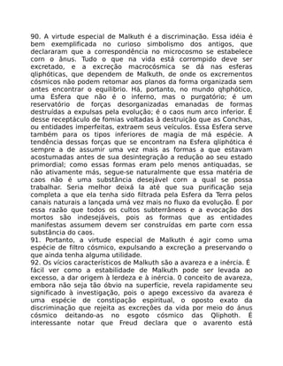 90. A virtude especial de Malkuth é a discriminação. Essa idéia é
bem exemplificada no curioso simbolismo dos antigos, que
declararam que a correspondência no microcosmo se estabelece
corn o ânus. Tudo o que na vida está corrompido deve ser
excretado, e a excreção macrocósmica se dá nas esferas
qliphóticas, que dependem de Malkuth, de onde os excrementos
cósmicos não podem retomar aos planos da forma organizada sem
antes encontrar o equilibrio. Há, portanto, no mundo qhphótico,
uma Esfera que não é o inferno, mas o purgatório; é um
reservatório de forças desorganizadas emanadas de formas
destruídas a expulsas pela evolução; é o caos num arco inferior. É
desse receptáculo de fomias voltadas à destruição que as Conchas,
ou entidades imperfeitas, extraem seus veículos. Essa Esfera serve
também para os tipos inferiores de magia de má espécie. A
tendência dessas forças que se encontram na Esfera qliphótica é
sempre a de assumir uma vez mais as formas a que estavam
acostumadas antes de sua desintegração a redução ao seu estado
primordial; como essas formas eram pelo menos antiquadas, se
não ativamente más, segue-se naturalmente que essa matéria de
caos não é uma substância desejável corn a qual se possa
trabalhar. Seria melhor deixá la até que sua purificação seja
completa a que ela tenha sido filtrada pela Esfera da Terra pelos
canais naturais a lançada umá vez mais no fluxo da evolução. É por
essa razão que todos os cultos subterrâneos e a evocação dos
mortos são indesejáveis, pois as formas que as entidades
manifestas assumem devem ser construídas em parte corn essa
substância do caos.
91. Portanto, a virtude especial de Malkuth é agir como uma
espécie de filtro cósmico, expulsando a excreção a preservando o
que ainda tenha alguma utilidade.
92. Os vícios característicos de Malkuth são a avareza e a inércia. É
fácil ver como a estabilidade de Malkuth pode ser levada ao
excesso, a dar origem à lerdeza e à inércia. 0 conceito de avareza,
embora não seja tão óbvio na superfície, revela rapidamente seu
significado à investigação, pois o apego excessivo da avareza é
uma espécie de constipação espiritual, o oposto exato da
discriminação que rejeita as excreçôes da vida por meio do ánus
cósmico deitando-as no esgoto cósmico das Qliphoth. É
interessante notar que Freud declara que o avarento está
 