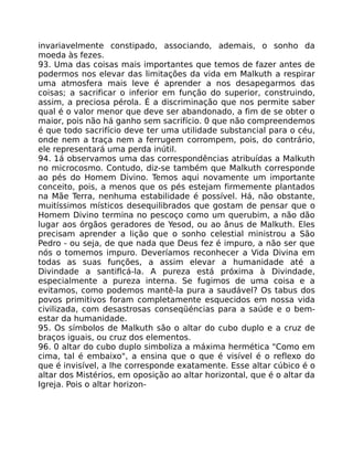 invariavelmente constipado, associando, ademais, o sonho da
moeda às fezes.
93. Uma das coisas mais importantes que temos de fazer antes de
podermos nos elevar das limitações da vida em Malkuth a respirar
uma atmosfera mais leve é aprender a nos desapegarmos das
coisas; a sacrificar o inferior em função do superior, construindo,
assim, a preciosa pérola. É a discriminação que nos permite saber
qual é o valor menor que deve ser abandonado, a fim de se obter o
maior, pois não há ganho sem sacrifício. 0 que não compreendemos
é que todo sacrifício deve ter uma utilidade substancial para o céu,
onde nem a traça nem a ferrugem corrompem, pois, do contrário,
ele representará uma perda inútil.
94. 1á observamos uma das correspondências atribuídas a Malkuth
no microcosmo. Contudo, diz-se também que Malkuth corresponde
ao pés do Homem Divino. Temos aqui novamente um importante
conceito, pois, a menos que os pés estejam firmemente plantados
na Mãe Terra, nenhuma estabilidade é possível. Há, não obstante,
muitíssimos místicos desequilibrados que gostam de pensar que o
Homem Divino termina no pescoço como um querubim, a não dão
lugar aos órgãos geradores de Yesod, ou ao ânus de Malkuth. Eles
precisam aprender a lição que o sonho celestial ministrou a São
Pedro - ou seja, de que nada que Deus fez é impuro, a não ser que
nós o tomemos impuro. Deveríamos reconhecer a Vida Divina em
todas as suas funções, a assim elevar a humanidade até a
Divindade a santiflcá-la. A pureza está próxima à Divindade,
especialmente a pureza interna. Se fugimos de uma coisa e a
evitamos, como podemos mantê-la pura a saudável? Os tabus dos
povos primitivos foram completamente esquecidos em nossa vida
civilizada, com desastrosas conseqüéncias para a saúde e o bem-
estar da humanidade.
95. Os símbolos de Malkuth são o altar do cubo duplo e a cruz de
braços iguais, ou cruz dos elementos.
96. 0 altar do cubo duplo simboliza a máxima hermética "Como em
cima, tal é embaixo", a ensina que o que é visível é o reflexo do
que é invisível, a lhe corresponde exatamente. Esse altar cúbico é o
altar dos Mistérios, em oposição ao altar horizontal, que é o altar da
Igreja. Pois o altar horizon-
 