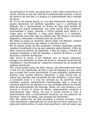 tal permanece no léste, ao passo que o altar cúbico permanece no
centro. Afirma-se que ele está bem proporcionado quando a altura
do centro é de seis pés, e a largura e a profundidade são a metade
da altura.
97. A cruz de braços iguais, ou cruz dos elementos, representa os
quatro elementos em perfeito equilíbrio, que é a perfeição de
Malkuth. Ela é representada na Árvore da Vida pela divisão de
Malkuth em quatro quadrantes, nas cores citrino, oliva, castanho-
avermelhado a preto, estando o citrino voltado para Yesod e o
negro para as Qliphoth, o oliva para Netzach e o castanho-
avermelhado para Hod. São os reflexos dos Três Pilares a da Esfera
Qhphótica, atenuados a filtrados pelo véu da Terra.
98. Todas as coisas se resumem, desse modo, em Malkuth, embora
vistas num cristal turvo, por reflexo, a não face a face.
99. As quatro cartas do Tart produzem curiosos resultados quando
sujeitos à meditação à luz do que sabemos sobre Malkuth. 0 Dez de
Paus chama-se Senhor da Opressâo; o Dez de Copas, o Senhor do
Sucesso Completo; o Dez de Espadas, o Senhor da Ruína; e o Dez
de Ouros, o Senhor da Riqueza.
100. Como já vimos, é em Malkuth que as forças espirituais
atingem sua perfeição no plano da forma e, tomando essas formas
completas a "sacrificando-as", podemos reconduzi-las ao estado de
poderes espirituais.
101. Essas quatro cartas do Tarô, note-se, são alternadamente boas
e más em seu significado; de fato, o Dez de Espadas é a pior carta
que se pode tirar numa adivinhação. A esse propósito, poderíamos
lembrar uma curiosa doutrina alquímica, a qual ensina que os
signos dos planetas são compostos de três símbolos: o disco solar,
o crescente lunar e a cruz da corrosão ou do sacrifício. Esses
símbolos, quando corretamente interpretados, dão a chave da
natureza alquímica do planeta a da sua utilidade prática na Grande
Obra da transmutação. Por exemplo, Marte, em cujo símbolo a cruz
encima o círculo, é, como se afirma, externamente corrosivo a
internamente solar; Vênus, em que o círculo encima a cruz, é
externamente solar a internamente corrosiva, ou, nas palavras da
Escritura, "doce nos lábios, mas amarga nas entranhas".
102. Nos quatro dez do Tarô prevalece o mesmo princípio. Cada
carta representa a operação de um certo tipo de força espiritual, no
plano da matéria densa. A carta mais espiritual, o dez do naipe cujo
 