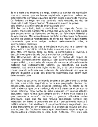 ás é a Raiz dos Poderes do Fogo, chama-se Senhor da Opressão.
Isso nos ensina que as forças espirituais superiores podem ser
externamente corrosivas quando operam sobre o plano da matéria.
Os Poderes do Fogo, em sua potência mais elevada, no dez de
paus, são os do fogo refinador. "Assim como o ouro se prova
pela chama, assim o coração se prova pela dor."
103. Por outro lado, todo o simbolismo do naipe de Copas, ou
Cálices, manifests claramente a influência venusiana; é nesse naipe
que encontramos os Senhores do Prazer, da Felicidade Material a
da Abundância. Mas encontramos também os Senhores do Sucesso
Ilusório, do Sucesso Abandonado, da Perda no Prazer, o que mostra
claramente que esse naipe, embora externamente solar, é
internamente corrosivo.
104. As Espadas estão sob a influência marciana, e o Senhor da
Ruína indica o sacrifício total de todas as coisas materiais.
105. Mas, em Ouros, Terra da Terra, a combinação é inversa, a
descobrimos que o dez de Ouros é o Senhor da Riqueza.
106. Observamos, dessa maneira, que as cartas de naipes de
natureza primordialmente espiritual são externamente corrosivas
no plano físico; a as cartas de naipes de natureza primordialmente
material são externamente solares, ou benéficas, no plano
material. Isso ensina uma lição muito útil, a dá uma importante
chave quando utilizada nos sistemas de adivinhação em que se
procura discemir a ação dos poderes espirituais que agem num
determinado caso.
107. Todos os assuntos do mundo sobem a descem como as ondas
do mar, uma crista seguindo a outra em progregão rítnrica; por
conseguinte, quando uma situação cósmica está no zênite ou no
nadir sabemos que uma mudança de maré deve ser esperada no
futuro próximo. Essa noção se acha expressa em muitos ditados
populares: "Não há mal que sempre dure"; "A hora mais negra é a
que precede a aurora". Harriman, o grande milionário norte-
americano, dizia que fez sua fortuna comprando sempre nos
mercados em baixa a vendendo em alta - procedimento oposto à
prática normal. Não obstante, é um procedimento engenhoso, pois
a alta transforms-se em depressão, e a depressão resulta em alta.
Isso ocorre tão freqüentemente que deveríamos esperar que os
especuladores conhecessem essa lição histórica, mss eles não
 