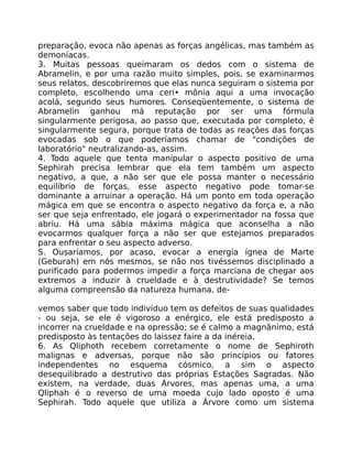 preparação, evoca não apenas as forças angélicas, mas também as
demoníacas.
3. Muitas pessoas queimaram os dedos com o sistema de
Abramelin, e por uma razão muito simples, pois, se examinarmos
seus relatos, descobriremos que elas nunca seguiram o sistema por
completo, escolhendo uma ceri• mônia aqui a uma invocação
acolá, segundo seus humores. Conseqüentemente, o sistema de
Abramelin ganhou má reputação por ser uma fórmula
singularmente perigosa, ao passo que, executada por completo, é
singularmente segura, porque trata de todas as reações das forças
evocadas sob o que poderíamos chamar de "condições de
laboratório" neutralizando-as, assim.
4. Todo aquele que tenta manipular o aspecto positivo de uma
Sephirah precisa lembrar que ela tem também um aspecto
negativo, a que, a não ser que ele possa manter o necessário
equilíbrio de forças, esse aspecto negativo pode tomar-se
dominante a arruinar a operação. Há um ponto em toda operação
mágica em que se encontra o aspecto negativo da força e, a não
ser que seja enfrentado, ele jogará o experimentador na fossa que
abriu. Há uma sábia máxima mágica que aconselha a não
evocarmos qualquer força a não ser que estejamos preparados
para enfrentar o seu aspecto adverso.
S. Ousaríamos, por acaso, evocar a energia ígnea de Marte
(Geburah) em nós mesmos, se não nos tivéssemos disciplinado a
purificado para podermos impedir a força marciana de chegar aos
extremos a induzir à crueldade e à destrutividade? Se temos
alguma compreensão da natureza humana, de-
vemos saber que todo indivíduo tem os defeitos de suas qualidades
- ou seja, se ele é vigoroso a enérgico, ele está predisposto a
incorrer na crueldade e na opressão; se é calmo a magnãnimo, está
predisposto às tentações do laissez faire a da inéreia.
6. As Qliphoth recebem corretamente o nome de Sephiroth
malignas e adversas, porque não são princípios ou fatores
independentes no esquema cósmico, a sim o aspecto
desequilibrado a destrutivo das próprias Estações Sagradas. Não
existem, na verdade, duas Árvores, mas apenas uma, a uma
Qliphah é o reverso de uma moeda cujo lado oposto é uma
Sephirah. Todo aquele que utiliza a Árvore como um sistema
 