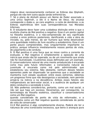 mágico deve necessariamente conhecer as Esferas das Qliphoth,
porque ele não tem outra opção senão enfrentá-las.
7. Só o plano de Atziluth possui um Nome de Poder associado a
uma única Sephirah, a ele é o Nome de Deus. Ao arcanjo
corresponde o diabo e, ao coro angélico, a corte de demônios; a as
Esferas sephiróticas têm suas correspondências nas Moradas
Infernais.
8. O estudante deve fazer uma cuidadosa distinção entre o que o
ocultista chama de Mal positivo a negativo. Esse é um ponto capital
na filosofia esotérica, e a não-compreensão de seu significado
conduz a erros práticos posteriores, danificando a vida a obra do
iniciado, ou, pelo menos, do ser humano que tenta desenvolver
uma quantidade módica de livre escolha a autodomínio. Esse é um
ponto pouco compreendido, mas singularmente importante na
prática, porque influencia imediatamente nossos pontos de vista,
de julgamento a de conduta.
9. O Mal positivo é uma força que se move contra a corrente da
evolução; o Mal negativo é simplesmente a oposição de uma
inércia que ainda não foi superada, ou de um movimento que ainda
não foi neutralizado. 11ustremos essas definições por um exemplo.
O conservadorismo natural de uma mente amadurecida é encarado
como mau pelo futuro reformador; a iconoclastia natural da
juventude é encarada como má pelo administrador que
estabeleceu seu sistema. Não obstante, nenhum desses fatores
oponentes pode ser dispensado 'se queremos que a sociedade se
mantenha num estado saudável; entre esses extremos, obtemos
um progresso firme que não desorganiza a sociedade, nem permite
arrojá-la na inércia a na decadência. Ambos esses fatores são
indispensáveis ao bem-estar social, e a ausência de qualquer um
deles conduziria a sociedade à ruína.
10. Não podemos considerá-los, portanto, como um mal social, a
não ser que haja um excesso. Deveríamos, por conseguinte, na
terminologia da filosofia esotérica, classificar o conservadorismo
como um Mal negativo,
quando considerado do ponto de vista do reformador, e a
iconoclastia como um Mal negativo quando considerada do ponto
de vista do conservador.
11.0 Mal positivo é algo completamente diverso. Poderá ele ter a
natureza de uma iconoclastia excessiva, que beira à anarquia pura
 