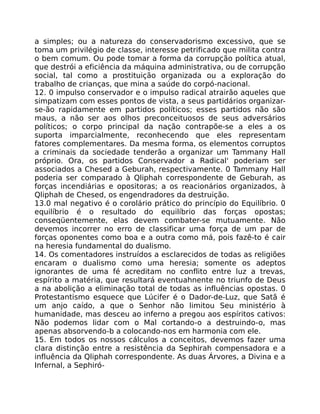 a simples; ou a natureza do conservadorismo excessivo, que se
toma um privilégio de classe, interesse petrificado que milita contra
o bem comum. Ou pode tomar a forma da corrupção política atual,
que destrói a eficiência da máquina administrativa, ou de corrupção
social, tal como a prostituição organizada ou a exploração do
trabalho de crianças, que mina a saúde do corpó-nacional.
12. 0 impulso conservador e o impulso radical atrairão aqueles que
simpatizam com esses pontos de vista, a seus partidários organizar-
se-ão rapidamente em partidos políticos; esses partidos não são
maus, a não ser aos olhos preconceituosos de seus adversários
políticos; o corpo principal da nação contrapõe-se a eles a os
suporta imparcialmente, reconhecendo que eles representam
fatores complementares. Da mesma forma, os elementos corruptos
a criminais da sociedade tenderão a organizar um Tammany Hall
próprio. Ora, os partidos Conservador a Radical' poderiam ser
associados a Chesed a Geburah, respectivamente. 0 Tammany Hall
poderia ser comparado à Qliphah correspondente de Geburah, as
forças incendiárias e opositoras; a os reacionários organizados, à
Qliphah de Chesed, os engendradores da destruição.
13.0 mal negativo é o corolário prático do princípio do Equilíbrio. 0
equilíbrio é o resultado do equilíbrio das forças opostas;
conseqüentemente, elas devem combater-se mutuamente. Não
devemos incorrer no erro de classificar uma força de um par de
forças oponentes como boa e a outra como má, pois fazê-to é cair
na heresia fundamental do dualismo.
14. Os comentadores instruídos a esclarecidos de todas as religiões
encaram o dualismo como uma heresia; somente os adeptos
ignorantes de uma fé acreditam no conflito entre luz a trevas,
espírito a matéria, que resultará eventuahnente no triunfo de Deus
a na abolição a eliminação total de todas as influências opostas. 0
Protestantismo esquece que Lúcifer é o Dador-de-Luz, que Satã é
um anjo caído, a que o Senhor não limitou Seu ministério à
humanidade, mas desceu ao inferno a pregou aos espíritos cativos:
Não podemos lidar com o Mal cortando-o a destruindo-o, mas
apenas absorvendo-b a colocando-nos em harmonia com ele.
15. Em todos os nossos cálculos a conceitos, devemos fazer uma
clara distinção entre a resistência da Sephirah compensadora e a
influência da Qliphah correspondente. As duas Árvores, a Divina e a
Infernal, a Sephiró-
 
