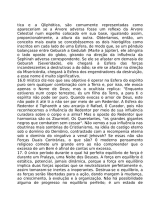 tica e a Qliphótica, são comumente representadas como
apareceriam se a Árvore adversa fosse um reflexo da Árvore
Celestial num espelho colocado em sua base, igualando assim,
proporcionalmente, a altura da outra. Obteríamos, então, um
conceito mais exato se concebêssemos os dois hieróglifos como
inscritos em cada lado de uma Esfera, de modo que, se um pêndulo
balançasse entre Geburah a Gedulah (Marte a Júpiter), ele atingiria
o lado oposto do globo, girando na direção da influência da
Sephirah adversa correspondente. Se ele se afastar em demasia de
Geburah (Severidade), ele chegará à Esfera das forças
incandescentes a destrutivas a do ódio; se ele se afastar na direção
da Misericórdia, chegará à Esfera dos engendradores da destruição,
a esse nome é muito significativo.
16.0 místico diz-nos que seu objetivo é operar na Esfera do espírito
puro sem qualquer combinação com a Terra e, por isso, ele evoca
apenas o Nome de Deus; mas o ocultista replica: "Enquanto
estiveres num corpo terrestre, és um filho da Terra, a para ti o
espírito não pode ser puro. Quando evocas o amor de Deus, este
não pode it até ti a não ser por meio de um Redentor. A Esfera do
Redentor é Tiphareth a seu arcanjo é Rafael, 0 Curador, pois não
reconhecemos a influência do Redentor por meio de sua influência
curadora sobre o corpo e a alma? Mas o oposto do Redentor que
harmoniza são os Zourmiel, Os Querelantes, "os grandes gigantes
negros que combatem sem cessar". Não vemos a sua influência nas
doutrinas mais sombrias do Cristianismo, na idéia do castigo eterno
sob o domínio do Demônio, contrastado com a recompensa eterna
sob o domínio do vingativo a venal Jehovah? Se essas não são
Forças Duais Contrárias, o que são? 0 moderno pensamento
religioso comete um grande erro ao não compreender que o
excesso de um Bem é afinal de contas um excesso.
17. 0 único período durante o qual há perfeito equilíbrio de força é
durante um Pralaya, uma Noite dos Deuses. A força em equilíbrio é
estática, potencial, jamais dinâmica, porque a força em equilíôrio
implica duas forças opostas que se neutralizaram perfeitamente e,
assim tomaram-se inertes a inoperantes. Destrua-se o equilíbrio, a
as forças serão libertadas para a ação, dando margem à mudança,
ao crescimento, à evolução e à organização. Não há possibilidade
alguma de progresso no equilíbrio perfeito; é um estado de
 