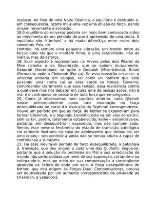 repouso. Ao final de uma Noite Cósmica, o equilíbrio é destruído e,
em cónseqüência, ocorre mais uma vez uma efusão de força, dando
origem novamente à evolução.
18.0 equilíbrio do universo poderia ser mais bem comparado antes
ao movimento de um pendulo do que à apreensão de uma.tenaz. 0
equilíbrio não é imóvel, a há muita difereXiça entre esses dois
conceitos. Pois, no
controle, há sempre uma pequena vibração, um tremor entre as
forças opos tas que o mantém firme; é uma estabilidade, não da
inércia, mas do esforço.
19. Esse aspecto é representado na Árvore pelos dois Pilares da
Mise ricórdia a da Severidade, que se opõem mutuamente.
Geburah (Severidade; se opõe a Gedulah (Misericórdia). Binah
(Forma) se opõe a Chokmah (For ça). Se essa oposição cessasse, o
universo entraria em colapso, tal como un homem que está
puxando uma corda cai se essa corda se rompe. Devemo;
compreender claramente que essa tensão, essa resisténcia contra
a qual deve mos nos debater em cada uma de nossas ações, não é
má; é o contrapeso ne cessário de toda força que empregamos.
20. Como já observamos num capítulo anterior, cada Qliphah
nascei primordialmente como uma emanação da força
desequilibrada no curso d< evolução da Sephirah correspondente.
Houve um período em que as força: de Kether se expandiram para
formar Chokmah, e o Segundo Caminho esta va em vias de existir,
sem se ter, porém, totalmente estabelecido; Kelhe~ encontrava-se,
portanto, em desequiliôrio - expandido, mas não compen sado.
Vemos esse mesmo fenômeno do estado de transição patológica
cla ramente ilustrado no caso do adolescente que deixou de ser
uma crianç~ sob controle a ainda não se tornou adulta a capaz de
controlar-se a si mesma.
21. Foi esse inevitável período de força desequilibrada, a patologia
d, transição, que deu origem a cada uma das Qliphoth. Segue-se,
portanto que a solução do problema do Mal a sua erradicação do
mundo não serãc obtidas por meio de sua supressão, cortando-o ou
extirpando-o, mas po meio de sua compensação a conseqüente
absorção na Esfera de onde pro veio. A força desequilibrada de
Kether, que deu origem às Forças Duai: Compensadoras, precisa
ser neutralizada por um aumento correspondente da atividade de
Chokmah, a Sabedoria.
 