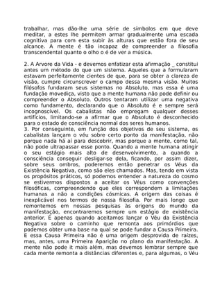 trabalhar, mas dão-lhe uma série de símbolos em que deve
meditar, a estes lhe permitem armar gradualmente uma escada
cognitiva para com esta subir às alturas que estão fora de seu
alcance. A mente é tão incapaz de compreender a filosofia
transcendental quanto o olho o é de ver a música.
2. A Arvore da Vida - e devemos enfatizar esta afirmação _ constitui
antes um método do que um sistema. Aqueles que a formularam
estavam perfeitamente cientes de que, para se obter a clareza de
visão, cumpre circunscrever o campo dessa mesma visão. Muitos
filósofos fundaram seus sistemas no Absoluto, mas essa é uma
fundação movediça, visto que a mente humana não pode definir ou
compreender o Absoluto. Outros tentaram utilizar uma negativa
como fundamento, declarando que o Absoluto é e sempre será
incognoscível. Os cabalistas não empregam qualquer desses
artifícios, limitando-se a afirmar que o Absoluto é desconhecido
para o estado de consciência normal dos seres humanos.
3. Por conseguinte, em função dos objetivos de seu sistema, os
cabalistas lançam o véu sobre certo ponto da manifestação, não
porque nada há aí para descobrir, mas porque a mente, como tal,
não pode ultrapassar esse ponto. Quando a mente humana atingir
o seu estágio mais alto de desenvolvimento, a quando a
consciência conseguir desligar-se dela, ficando, por assim dizer,
sobre seus ombros, poderemos então penetrar os Véus da
Existência Negativa, como são eles chamados. Mas, tendo em vista
os propósitos práticos, só podemos entender a natureza do cosmo
se estivermos dispostos a aceitar os Véus como convenções
filosóficas, compreendendo que eles correspondem a limitações
humanas a não a condições cósmicas. A origem das coisas é
inexplicável nos termos de nossa filosofia. Por mais longe que
remontemos em nossas pesquisas às origens do mundo da
manifestação, encontraremos sempre um estágio de existência
anterior. É apenas quando aceitamos lançar o Véu da Existência
Negativa sobre o caminho que remonta aos primórdios que
podemos obter uma base na qual se pode fundar a Causa Primeira.
E essa Causa Primeira não é uma origem desprovida de raízes,
mas, antes, uma Primeira Aparição no plano da manifestação. A
mente não pode it mais além, mas devemos lembrar sempre que
cada mente remonta a distâncias diferentes e, para algumas, o Véu
 