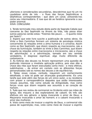ulteriores e considerações secundárias, descobrimos que há um rio
caudaloso atrás de nós - o fluxo das forças Sephiróticas a
Qliphóticas correspondentes - que abre um canal, utilizando-nos
como seu intermediário. É isso que dá ao fanático ignorante o seu
poder anormal.
XXVII. CONCLUSÃO
1. Tendo terminado meu estudo desta parte da Sagrada Cabala que
concerne às Dez Sephiroth na Árvore da Vida, não posso dizer
outras palavras senão estas: "Fizemos tão pouco . . . E quanto resta
por fazer1".
2. Espero que este livro suscite a publicação de outras obras. Os
Vinte a Dois Caminhos formam um sistema de psicologia mística
concernente às relações entre a alma humana e o universo. Assim
como as Dez Sephiroth, que dizem respeito ao macrocosmo, sáo a
chave da iluminação, também os Vinte a Dois Caminhos, que dizem
respeito às relações entre macrocosmo e microcosmo, sáo a chave
da adivinhação; e a adivinhação, tomada em seu sentido
verdadeiro, é diagnose espiritual, algo muito diferente da
cartomancia.
3. Ás Esferas dos deuses na Árvore representam uma questão de
profundo interesse a imediata aplicação prática, pois elas dão a
chave dos ritos que foram executados como meio - e meio efetivo,
sublinhamos -, de entrar em contato com as diferentes forças
personalizadas sob os nomes dos deuses a de equilibrá-las.
4. Todas essas coisas, contudo, requerem um conhecimento
detalhado, a este só pode ser alcançado gradualmente. Eis uma
tarefa que está além das forças de um único autor, a eu receberia
com prazer a correspondência daqueles que estão interessados
nesses assuntos, não como estudo da Antigüidade, mas como
forças vivas que dizem respeito aos assuntos a ao coração do
homem.
5. Tudo que nos restou do cerimonial no Ocidente está nas mãos da
Igreja, dos maçons a dos exploradores de cabaré. Os três são
efetivos em seu gênero: a Igreja invocando o amor de Deus; a
Maçonaria invocando o amor do homem; e o cabaré invocando o
amor das mulheres.
6. Visto como meio de invocar o espírito de Deus, o cerimonial não
passa de superstição; mas, visto como meio de invocar o espírito
 